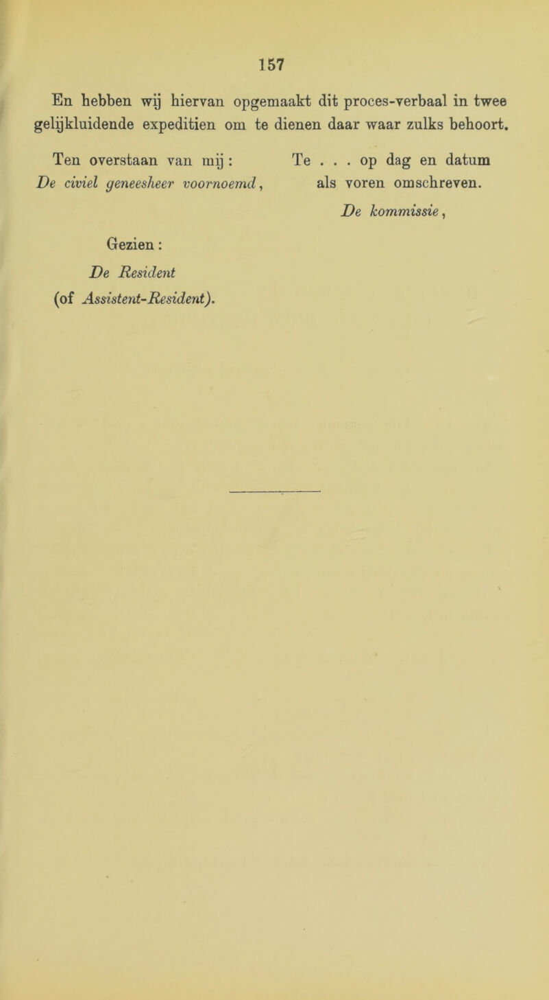 En hebben wy hiervan opgemaakt dit proces-verbaal in twee gelijkluidende expeditien om te dienen daar waar zulks behoort. Ten overstaan van my : De civiel geneesheer voornoemd^ Te ... op dag en datum als voren om schreven. Gezien: De Resident (of Assisterit-Resident). De kommissie,