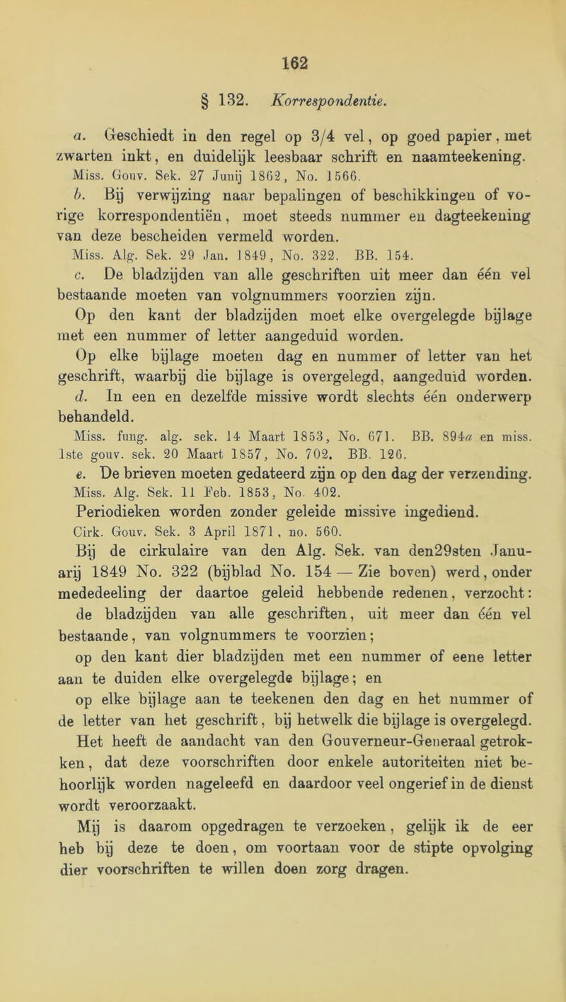 § 132. Korrespondentie. a. Geschiedt in den regel op 3/4 vel, op goed papier, met zwarten inkt, en duidelyk leesbaar schrift en naamteekening. Miss. Gonv. Sek. 27 Junij 1862, No. 1566. h. Bij verwijzing naar bepalingen of beschikkingen of vo- rige korrespondentiën, moet steeds nummer en dagteekening van deze bescheiden vermeld worden. Miss. Alg. Sek. 29 Jau. 1849, No. 322. BB. 154. c. De bladzijden van alle geschriften uit meer dan één vel bestaande moeten van volgnummers voorzien zpn. Op den kant der bladzijden moet elke overgelegde bijlage met een nummer of letter aangeduid worden. Op elke bijlage moeten dag en nummer of letter van het geschrift, waarbij die bijlage is overgelegd, aangeduid worden. d. In een en dezelfde missive wordt slechts één onderwerp behandeld. Miss. fuDg. alg. sek. 14 Maart 1853, No. 671. BB. 894« en miss. 1ste gouv. sek. 20 Maart 1857, No. 702. BB. 126. e. De brieven moeten gedateerd zgn op den dag der verzending. Miss. Alg. Sek. 11 Feb. 1853, No. 402. Periodieken worden zonder geleide missive ingediend. Cirk. Gouv. Sek. 3 April 1871 , no. 560. Bij de cirkulaire van den Alg. Sek. van den29sten .Janu- arij 1849 No. 322 (bpblad No. 154 — Zie boven) werd, onder mededeeling der daartoe geleid hebbende redenen, verzocht: de bladzijden van alle geschriften, uit meer dan één vel bestaande, van volgnummers te voorzien; op den kant dier bladzyden met een nummer of eene letter aan te duiden elke overgelegde bijlage; en op elke bijlage aan te teekenen den dag en het nummer of de letter van het geschrift, bij hetwelk die bijlage is overgelegd. Het heeft de aandacht van den Gouverneur-Generaal getrok- ken , dat deze voorschriften door enkele autoriteiten niet be- hoorlijk worden nageleefd en daardoor veel ongerief in de dienst wordt veroorzaakt. Mij is daarom opgedragen te verzoeken, gelpk ik de eer heb by deze te doen, om voortaan voor de stipte opvolging dier voorschriften te willen doen zorg dragen.