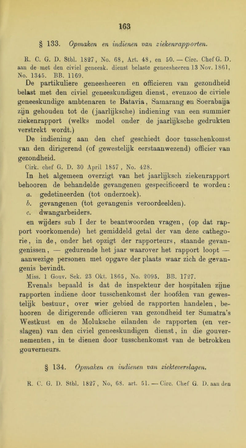 § 133. Opmaken en indienen van ziekenrapporten. R. C. G. D. Stbl. 1827, No. 68, Art. 48, en 50. — Circ. ChefG. D. aan de met den civiel geneesk. dienst belaste geneesheeren 13 Nov. 1861, No. 1345. BB. 1169. De partikuliere geneesheeren en officieren van gezondheid belast met den civiel geneeskundigen dienst, evenzoo de civiele geneeskundige ambtenaren te Batavia, Samarang en Soerabaya zyn gehouden tot de (jaarlyksche) indiening van een summier ziekenrapport (welks model onder de jaarlyksche gedrukten verstrekt wordt.) De indiening aan den chef geschiedt door tusschenkomst van den dirigerend (of gewestelyk eerstaanwezend) officier van gezondheid. Cirk. chef G. D. 30 April 1857 , No. 428. In het algemeen overzigt van het jaarlyksch ziekenrapport behooren de behandelde gevangenen gespecificeerd te worden: a. gedetineerden (tot onderzoek). h. gevangenen (tot gevangenis veroordeelden). c. dwangarbeiders. en wyders sub I der te beantwoorden vragen, (op dat rap- port voorkomende) het gemiddeld getal der van deze cathego- rie, in de, onder het opzigt der rapporteurs, staande gevan- genissen, — gedurende het jaar waarover het rapport loopt — aanwezige personen met opgave der plaats waar zich de gevan- genis bevindt. Miss. 1 Gouv. Sek. 23 Okt. 1865, No. 2095. BB. 1727. Evenals bepaald is dat de inspekteur der hospitalen zyne rapporten indiene door tusschenkomst der hoofden van gewes- telyk bestuur, over wier gebied de rapporten handelen, be- hooren de dirigerende officieren van gezondheid ter Sumatra’s Westkust en de Moluksche eilanden de rapporten (en ver- slagen) van den civiel geneeskundigen dienst, in die gouver- nementen, in te dienen door tusschenkomst van de betrokken gouverneurs. § 134. Opmaken en indieyien van ziekteverslagen. R. C. G. 1). St.bl. 1827, No, 68. art. 51. —Circ. Chef G. 1). aaii dea