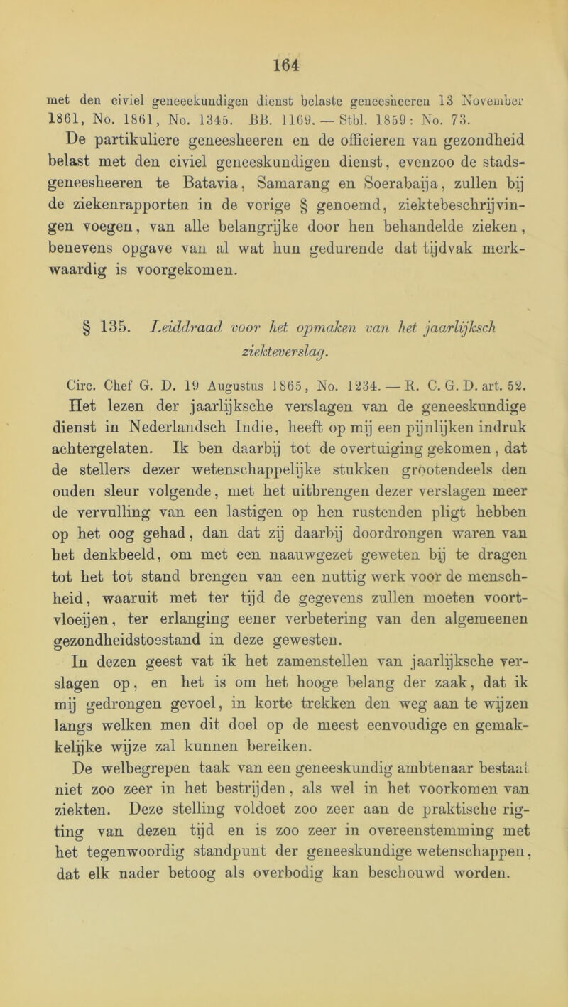 met deu civiel geneeekundigen dienst belaste geneesheereu 13 November 1861, No. 1861, No. 13é5. BB. 1169.— Stbl. 1859: No. 73. De partikuliere geneesheeren en de officieren van gezondheid belast met den civiel geneeskundigen dienst, evenzoo de stads- geneesheeren te Batavia, Samarang en ^Soerabaya, zullen bij de ziekenrapporten in de vorige § genoemd, ziektebescliryvin- gen voegen, van alle belangrijke door hen behandelde zieken, benevens opgave van al wat hun gedurende dat tijdvak merk- waardig is voorgekomen. § 135. Leiddraad voor het opmaken van het jaarlijksch ziektever slag. Circ. Chef G. D. 19 Augustus 1865, No. 1234. — R. C. G. D. art. 52. Het lezen der jaarlijksche verslagen van de geneeskundige dienst in Nederlaiidsch Indie, heeft op mij een ppnlijken indruk achtergelaten. Ik ben daarbij tot de overtuiging gekomen , dat de stellers dezer wetenschappelijke stukken grnotendeels den ouden sleur volgende, met het uitbrengen dezer verslagen meer de vervulling van een lastigen op hen rustenden pligt hebben op het oog gehad, dan dat zij daarbij doordrongen waren van het denkbeeld, om met een naauwgezet geweten bij te dragen tot het tot stand brengen van een nuttig werk voor de mensch- heid, waaruit met ter tijd de gegevens zullen moeten voort- vloeijen, ter erlanging eener verbetering van den algemeenen gezondheidstoestand in deze gewesten. In dezen geest vat ik het zamenstellen van jaarlijksche ver- slagen op, en het is om het hooge belang der zaak, dat ik mp gedrongen gevoel, in korte trekken den weg aan te wijzen langs welken men dit doel op de meest eenvoudige en gemak- kelpke wijze zal kunnen bereiken. De welbegrepen taak van een geneeskundig ambtenaar bestaat niet zoo zeer in het bestrijden, als wel in het voorkomen van ziekten. Deze stelling voldoet zoo zeer aan de praktische rig- ting van dezen tijd en is zoo zeer in overeenstemming met het tegenwoordig standpunt der geneeskundige wetenschappen, dat elk nader betoog als overbodig kan beschouwd worden.