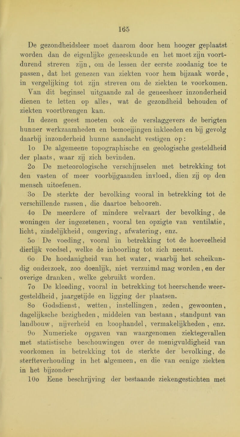 De gezondheidsleer moet daarom door hem hooger geplaatst worden dan de eigenlijke geneeskunde en het moet zijn voort- durend streven zijn, om de lessen der eerste zoodanig toe te passen, dat het genezen van ziekten voor hem bpzaak worde, in vergelijking tot zijn streven om de ziekten te voorkomen. Van dit beginsel uitgaande zal de geneesheer inzonderheid dienen te letten op alles, wat de gezondheid behouden of ziekten voortbrengen kan. In dezen geest moeten ook de verslaggevers de berigten hunner werkzaamheden en bemoeijingen inkleeden en bij gevolg daarbij inzonderheid hunne aandacht vestigen op: lo De algemeene topographische en geologische gesteldheid der plaats, waar zij zich bevinden. 2o De meteorologische verschijnselen met betrekking tot den vasten of meer voorbijgaandeu invloed, dien zij op den mensch uitoefenen. 3o De sterkte der bevolking vooral in betrekking tot de verschillende rassen, die daartoe behooreh. 4o De meerdere of mindere welvaart der bevolking, de woningen der ingezetenen, vooral ten opzigte van ventilatie, licht, zindelijkheid, omgeving, afwatering, enz. 5o De voeding, vooral in betrekking tot de hoeveelheid dierlijk voedsel, welke de inboorling tot zich neemt. Go De hoedanigheid van het water, waarbij het scheikun- dig ondeïzoek, zoo doenlijk, niet verzuimd mag worden, en der overige dranken, welke gebruikt worden. 7o De kleeding, vooral in betrekking tot heerschende weer- gesteldheid , jaargetijde en ligging der plaatsen. 8o Godsdieust, wetten, instellingen, zeden, gewoonten, dagelijksche bezigheden, middelen van bestaan, standpunt van landbouw, nijverheid en koophandel, vermakelijkheden, enz. 9o Numerieke opgaven van waargenomen ziektegevallen met statistische beschouwingen over de menigvuldigheid van voorkomen in betrekking tot de sterkte der l>evolkiug, de sterfteverhouding in het algemeen, en die van eenige ziekten in het by zon der- lOo Eene beschryving der bestaande ziekengestichten met