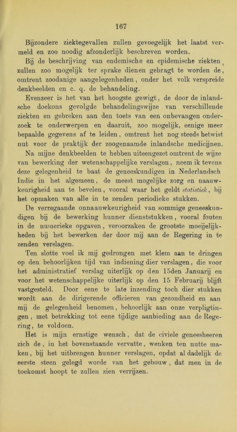 Byzoüdere ziektegevallen zullen gevoegelyk het laatst ver- meld en zoo noodig afzonderlijk beschreven worden. Bij de beschrijving van endemische en epidemische ziekten ^ zullen zoo mogelijk ter sprake dienen gebragt te worden de, omtrent zoodanige aangelegenheden, onder het volk verspreide denkbeelden en c. q. de behandeling. Evenzeer is het van het hoogste gewigt, de door de inland- sche doekons gevolgde behandelingswijze van verschillende ziekten en gebreken aan den toets van een onbevangen onder- zoek te onderwerpen en daaruit, zoo mogelpk, eenige meer bepaalde gegevens af te leiden, omtrent het nog steeds betwist nut voor de praktijk der zoogenaamde inlandsche medicijnen. Na mijne denkbeelden te hebben uiteengezet omtrent de wijze van bewerking der wetenschappelijke verslagen , neem ik tevens deze ojelegenheid te baat de geneeskundigen in Nederlandsch Indie in het algemeen, de meest mogelijke zorg en naauw- keurigheid aan te bevelen, vooral waar het geldt statistiek, bij het opmaken van alle in te zenden periodieke stukken. De verregaande onnaauwkeurigheid van sommige geneeskun- digen bij de bewerking hunner dienststukken, vooral fouten in de numerieke opgaven, veroorzaken de grootste moepelpk- heden bij het bewerken der door mij aan de Regering in te zenden verslagen. Ten slotte voel ik mij gedrongen met klem aan te dringen op den behoorleken tqd van indiening dier verslagen, die voor het administratief verslag uiterlijk op den 15den Januarij en voor het wetenschappelijke uiterlijk op den 15 Februarij blijft vastgesteld. Door eene te late inzending toch dier stukken wordt aan de dirigerende officieren van gezondheid en aan mij de gelegenheid benomen, behoorlijk aan onze verpligtin- gen , met betrekking tot eene tijdige aanbieding aan de Rege- ring, te voldoen. Het is mijn ernstige wensch, dat de civiele geneesheeren zich de , in het bovenstaande vervatte, wenken ten nutte ma- ken , bij het uitbrengen hunner verslagen, opdat al dadelijk de eerste steen gelegd worde van het gebouw, dat men in de toekomst hoopt te zullen zien verrqzen.