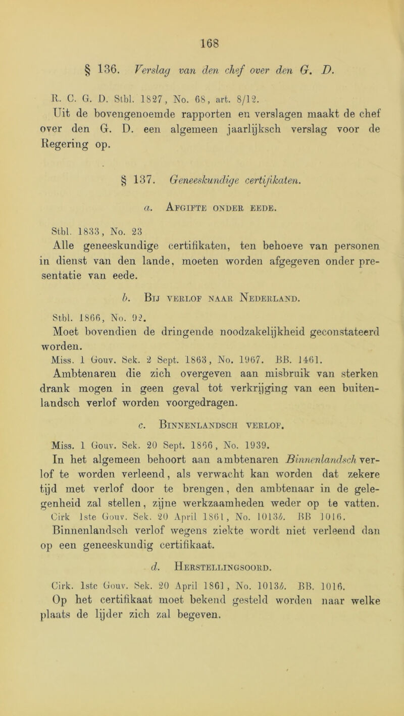 § 136. Verslag van den chef over den G. D. 11. C. G. D. Stbl. 1827, No. 08, art. 8/12. Uit de bovengenoemde rapporten en verslagen maakt de chef over den G. D. een algemeen jaarlyksch verslag voor de Regering op. § 137. Geneeskundige certifkaten. a. Afgifte onder eede. Stbl. 1833, No. 23 Alle geneeskundige certilikaten, ten behoeve van personen in dienst van den lande, moeten worden afgegeven onder pre- sentatie van eede. b. Bij verlof naar Nederland. Stbl. 1806, No. 92. Moet bovendien de dringende noodzakelykheid geconstateerd worden. Miss. 1 Gouv. Sek. 2 Sopt. 1863 , No. 1907. JIB. J401. Ambtenaren die zich overgeven aan misbruik van sterken drank mogen in geen geval tot verkrijging van een buiten- landsch verlof worden voorgedragen. c. Binnenlandsch verlof. Miss. 1 Gouv. Sek, 20 Sept. 1800 , No. 1939. In het algemeen behoort aan ambtenaren Binnenlandsch ver- lof te worden verleend, als verwacht kan worden dat zekere tijd met verlof door te brengen, den ambtenaar in de gele- genheid zal stellen, zijne werkzaamheden weder op te vatten. Cirk Iste Gouv. Sek. 20 April 1801, No. 10I3i^^. BB 1010. Binnenlandsch verlof wegens ziekte wordt niet verleend dan op een geneeskundig certifikaat. d. Herstellingsoord. Cirk. Istc Gouv. Sek. 20 April 1801 , No. 1013/a BB. 1010. Op het certifikaat moet bekend gesteld worden naar welke plaats de lijder zich zal begeven.