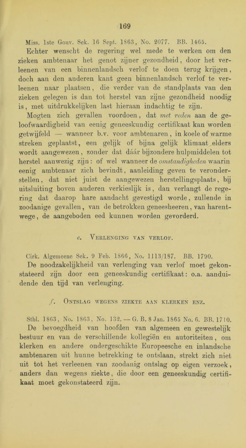 Miss. Istc Gouv. Sek. 10 Sept. 1863, No. 2077. BB. 1465. Ecliter wenscht de regering wel mede te werken om den zieken ambtenaar het genot zijner gezondheid, door het ver- leenen van een binnenlaudsch verlof te doen terug krijgen, doch aan den anderen kant geen binnenlandsch verlof te ver- leenen naar plaatsen, die verder van de standplaats van den zieken gelegen is dan tot herstel van zijne gezondheid noodig is, met uitdrukkelijken last hieraan indachtig te zijn. Mogteu zich gevallen voordoen, dat met reden aan de ge- loofwaardigheid van eenig geneeskundig certifikaat kan worden getwijfeld — wanneer b.v. voor ambtenaren, in koele of warme streken geplaatst, een gelijk of bijna gelijk klimaat elders wordt aangewezen , zonder dat daar bijzondere hulpmiddelen tot herstel aanwezig zijn; of wel ^Ya.\lXieer de omstandigheden wa-atiw eenig ambtenaar zich bevindt, aanleiding geven te veronder- stellen, dat niet juist de aangewezen herstelliugsplaats, bij uitsluiting boven anderen verkieslijk is, dan verlangt de rege- ring dat daarop hare aandacht gevestigd worde, zullende in zoodanige gevallen, van de betrokken geneesheeren, van harent- wege, de aangeboden eed kunnen worden gevorderd. e. Verlenging van verlof. Cirk. Algemeene Sek. 9 Feb. 1866, No. 1113/187. BB. 1790. De noodzakelijkheid van verlenging van verlof moet gekon- stateerd zijn door een geneeskundig certifikaat: o.a. aandui- dende den tijd van verlenging. ƒ. Ontslag avegens ziekte aan klerken enz. Stbl. 1 863, No. 1863, No. 132. — G. B. 8 Jan. 1865 No. 6. BB. 1710. De bevoegdheid van hoofden van algemeen en gewestelijk bestuur en van de verschillende kollegiën en autoriteiten, om klerken en andere ondergeschikte Europeesche en inlandsche ambtenaren uit hunne betrekking te ontslaan, strekt zich niet uit tot het verleenen van zoodanig ontslag op eigen verzoek, anders dan wegens ziekte, die door een geneeskundig certifi- kaat moet gekoustateerd zijn.