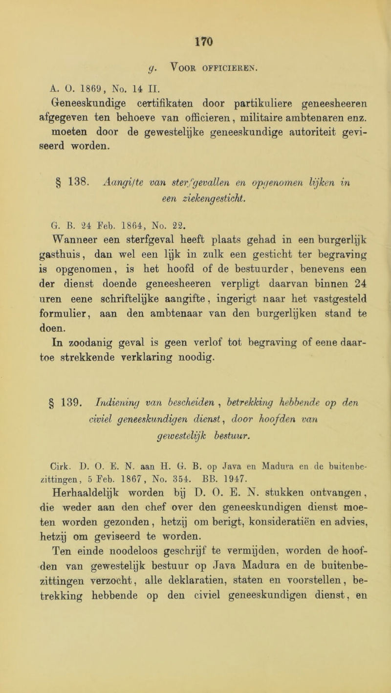Voor officieren. A. U. 1869, No. Ié II. Geneeskundige certifikaten door partikuliere geneesheeren afgegeven ten behoeve van officieren, militaire ambtenaren enz. moeten door de gewestelyke geneeskundige autoriteit gevi- seerd worden. § 138. Aangilte van sterfgevallen en opgenomen lijken in een ziekengesticht. G. B. 2é Eeb. 186é, No. 22. Wanneer een sterfgeval heeft plaats gehad in een burgerlek gasthuis, dan wel een lijk in zulk een gesticht ter begraving is opgenomen, is het hoofd of de bestuurder, benevens een der dienst doende geneesheeren verpligt daarvan binnen 24 uren eene schriftelijke aangifte, ingerigt naar het vastgesteld formulier, aan den ambtenaar van den burgerlijken stand te doen. In zoodanig geval is geen verlof tot begraving of eene daar- toe strekkende verklaring noodig. § 139. Indiening van bescheiden , betrekking hebbende op den civiel geneeskundigen dienst.^ door hoofden van gewestelijk bestuur. Cirk. D. O. E. N. aan H. G. B. op Java en Maduva en de buitenbe- zittingen, 5 Eeb. 1867, No. 35é. BB. 1917. Herhaaldelijk worden bij D. O. E. N. stukken ontvangen, die weder aan den chef over den geneeskundigen dienst moe- ten worden gezonden, hetzij om berigt, konsideratiën en advies, hetzij om geviseerd te worden. Ten einde noodeloos geschrijf te vermijden, worden de hoof- den van gewestelijk bestuur op Java Madura en de buitenbe- zittingen verzocht, alle deklaratien, staten en voorstellen, be- trekking hebbende op den civiel geneeskundigen dienst, en