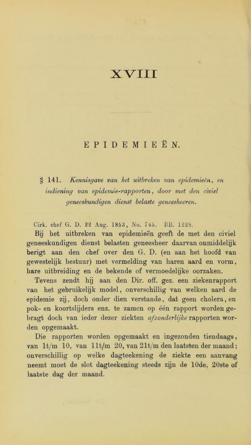XVIII EPIDEMIEËN. 141. Kennisgave van het uitbreken van epidemieën, en indiening van epidemie-rapporten, door met den civiel geneeskundigen dienst belaste geneeslieeren. Cirk. chef G. D. 22 Aug. 1853, No. 745. EJ3. 122S. By het uitbreken van epidemieën geeft de met den civiel geneeskundigen dienst belasten geneesheer daarvan onmiddelpk berigt aan den chef over den G. D. (en aan het hoofd van gewestelyk bestuur) met vermelding van haren aard en vorm, hare uitbreiding en de bekende of vermoedelyke oorzaken. Tevens zendt hy aan den Dir. off. gez. een ziekenrapport van het gebruikelijk model, onverschillig van welken aard de epidemie zij, doch onder dien verstande, dat geen cholera, en pok- en koortslijders enz. te zamcn op één rapport worden ge- bragt doch van ieder dezer ziekten afzonderlijke rapporten wor- den opgemaakt. Die rapporten worden opgemaakt en ingezonden tiendaags, van It/m 10, van llt/m 20, van 21t/m den laatsten der maand; onverschillig op welke dagteekening de ziekte een aanvang neemt moet de slot dagteekening steeds zyn de 10de, 20ste of laatste dag der maand.