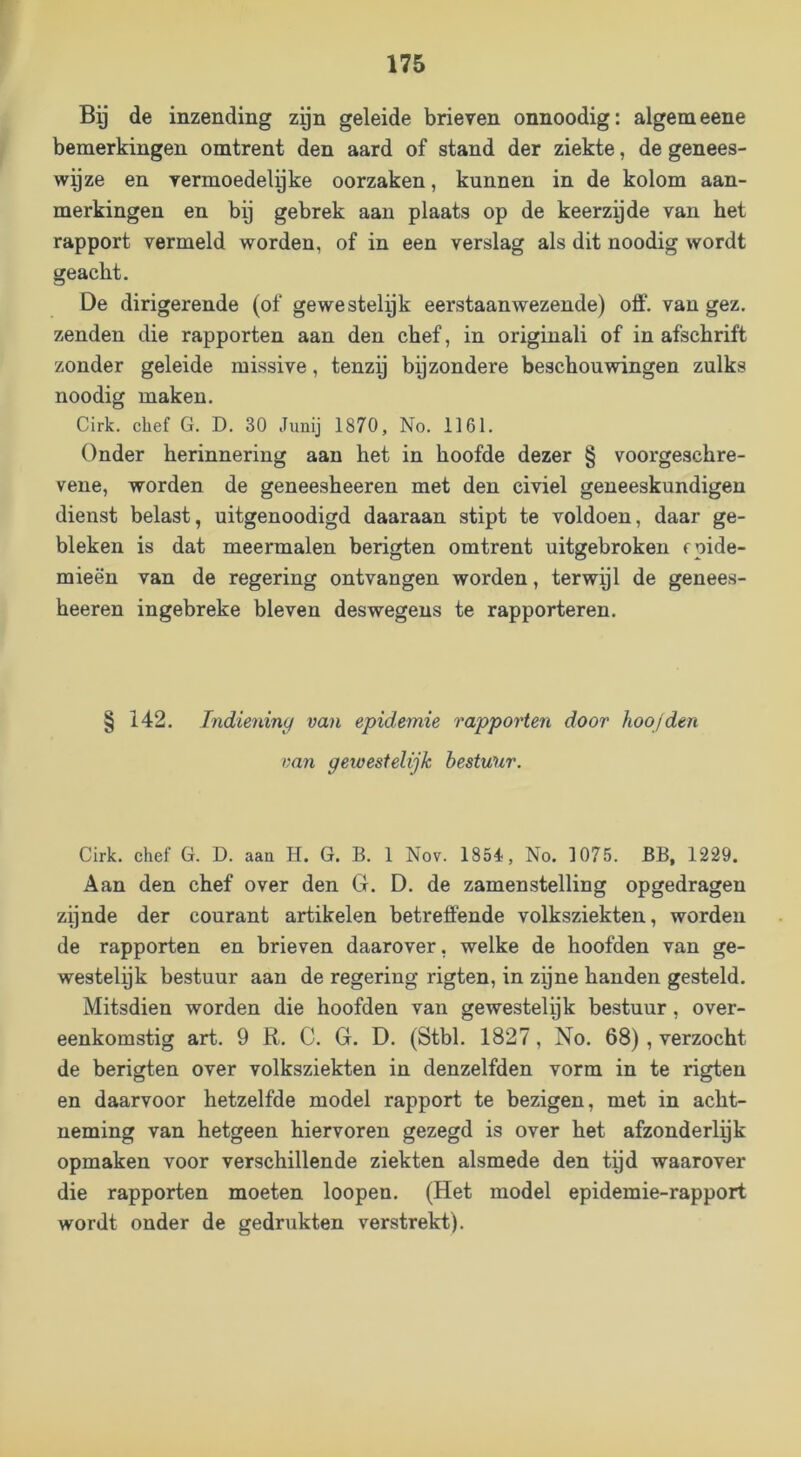 Bg de inzending zgn geleide brieven onnoodig: algemeene bemerkingen omtrent den aard of stand der ziekte, de genees- wyze en vermoedelgke oorzaken, kunnen in de kolom aan- merkingen en bij gebrek aan plaats op de keerzgde van het rapport vermeld worden, of in een verslag als dit noodig wordt geacht. De dirigerende (of gewestelyk eerstaanwezende) off. van gez. zenden die rapporten aan den chef, in originali of in afschrift zonder geleide missive, tenzij bijzondere beschouwingen zulks noodig maken. Cirk. chef G. D. 30 Junij 1870, No. 1161. Onder herinnering aan het in hoofde dezer § voorgeschre- vene, worden de geneesheeren met den civiel geneeskundigen dienst belast, uitgenoodigd daaraan stipt te voldoen, daar ge- bleken is dat meermalen berigten omtrent uitgebroken epide- mieën van de regering ontvangen worden, terwijl de genees- heeren ingebreke bleven deswegens te rapporteren. § 142. Indiening van epidemie rapporten door hoofden van geioesielijk bestuur. Cirk. chef G. D. aan H. G. B. 1 Nov. 1854, No. 1075. BB, 1229. Aan den chef over den G. D. de zamenstelling opgedragen zijnde der courant artikelen betreffende volksziekten, worden de rapporten en brieven daarover, welke de hoofden van ge- westelijk bestuur aan de regering rigten, in zyne handen gesteld. Mitsdien worden die hoofden van gewestelijk bestuur, over- eenkomstig art. 9 R. C. G. D. (Stbl. 1827, No. 68), verzocht de berigten over volksziekten in denzelfden vorm in te rigten en daarvoor hetzelfde model rapport te bezigen, met in acht- neming van hetgeen hiervoren gezegd is over het afzonderlek opmaken voor verschillende ziekten alsmede den tijd waarover die rapporten moeten loopen. (Het model epidemie-rapport wordt onder de gedrukten verstrekt).