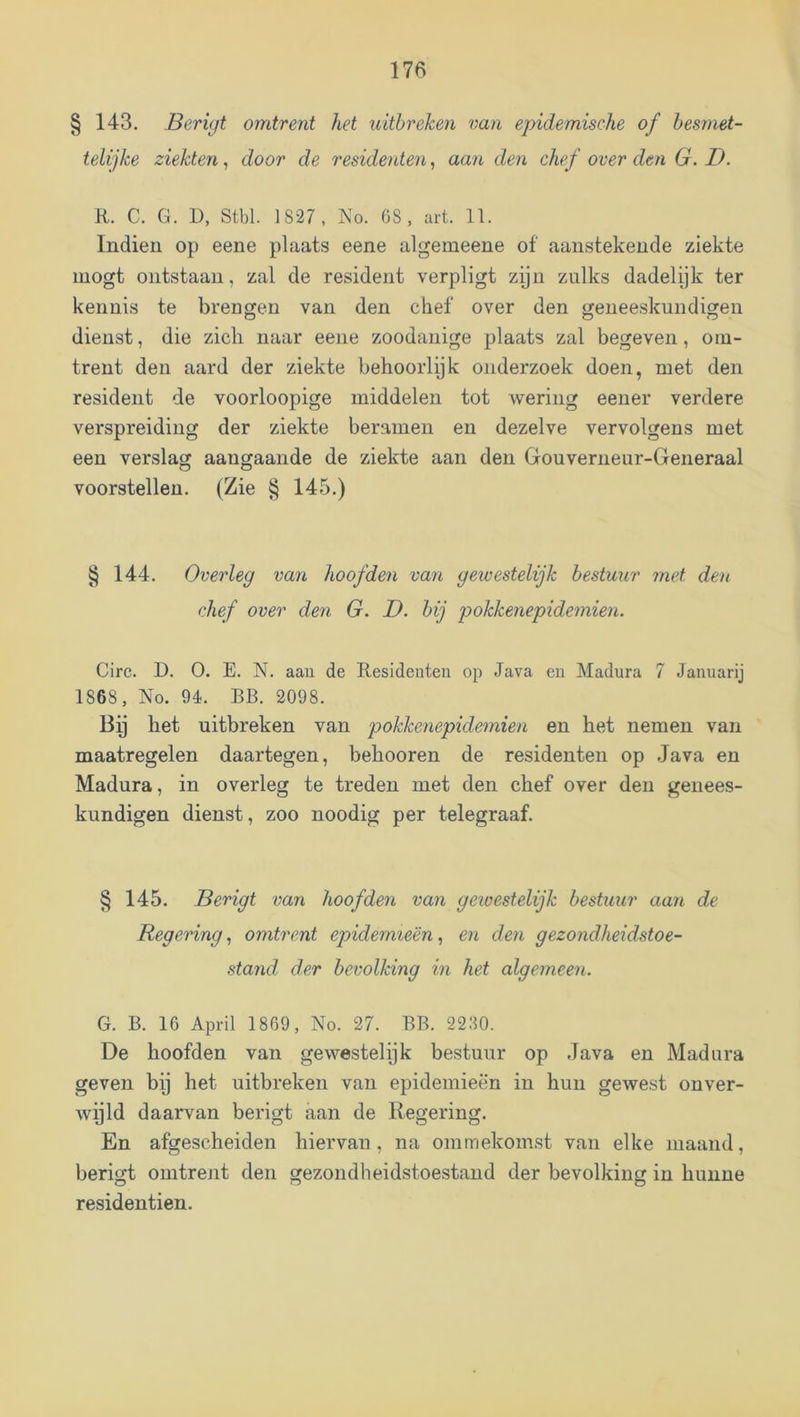 § 143. Berigt omtrent het uitbreken van epidemische of besmet- telijke ziekten, door de residenten, aan den chef over den G. D. R. C. G. D, Stbl. 1 827, No. G8 , art. 11. Indien op eene plaats eene algemeene of aanstekende ziekte inogt ontstaan, zal de resident verpligt zyn zulks dadelijk ter kennis te brengen van den chef over den geneeskundigen dienst, die zich naar eene zoodanige plaats zal begeven, om- trent den aard der ziekte behoorlijk onderzoek doen, met den resident de voorloopige middelen tot wering eener verdere verspreiding der ziekte beramen en dezelve vervolgens met een verslag aangaande de ziekte aan den Gouverneur-Generaal voorstellen. (Zie § 145.) § 144. Overleg van hoofden van gewestelijk bestuur met den chef over den G. D. bij pokkenepidemien. Circ. D. O. E. N. aau de Residenten op Java en Madura 7 Januarij 1868, No. 94. BB. 2098. Bp het uitbreken van pokkenepidemien en het nemen van maatregelen daartegen, behooren de residenten op Java en Madura, in overleg te treden met den chef over den genees- kundigen dienst, zoo noodig per telegraaf. § 145. Berigt van hoofden van gewestelijk bestuur aan de Regering, omtrent epidemieën, en den gezondheidstoe- stand der bevolking in het algemeen. G. B. 16 April 1869, No. 27. BB. 2230. De hoofden van gewestelijk bestuur op Java en Madura geven bij het uitbreken van epidemieën in hun gewest onver- wyld daarvan berigt aan de Regering. En afgescheiden hiervan, na ommekomst van elke maand, berigt omtrent den gezondheidstoestand der bevolking in hunne residentien.