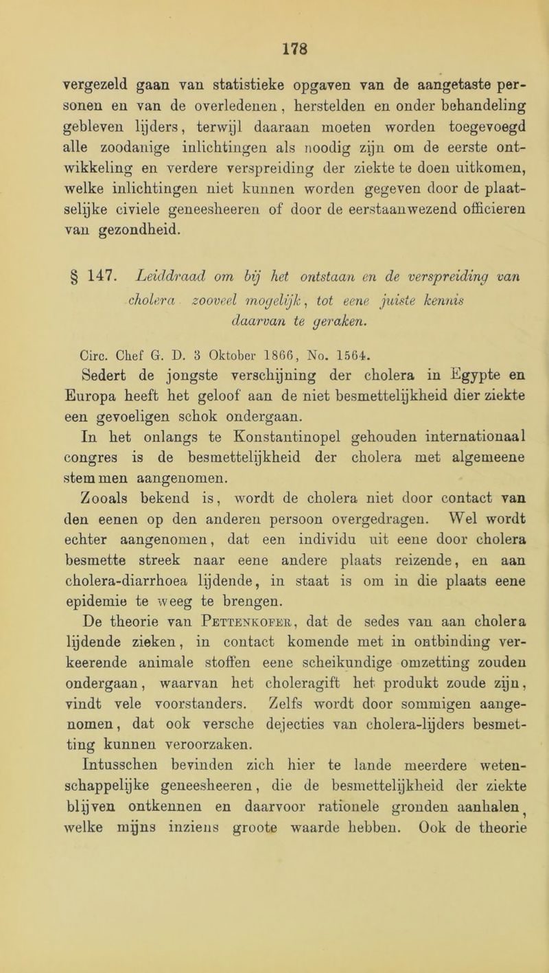 vergezeld gaan van statistieke opgaven van de aangetaste per- sonen en van de overledenen, herstelden en onder behandeling gebleven lijders, terwijl daaraan moeten worden toegevoegd alle zoodanige inlichtingen als noodig zijn om de eerste ont- wikkeling en verdere verspreiding der ziekte te doen uitkomen, welke inlichtingen niet kunnen worden gegeven door de plaat- selijke civiele geneesheeren of door de eerstaanwezend officieren van gezondheid. § 147. Leiddraad om bij het ontstaan en de verspreiding van cholera zooveel mogelijk, tot eene juiste kennis daarvan te geraken. Circ. Chef G. D. 3 Oktober 1866, No. 1564. Sedert de jongste verschoning der cholera in b^gypte en Europa heeft het geloof aan de niet besmettelykheid dier ziekte een gevoeligen schok ondergaan. In het onlangs te Konstantinopel gehouden internationaal congres is de besmettelijkheid der cholera met algemeene stemmen aangenomen. Zooals bekend is, wordt de cholera niet door contact van den eenen op den anderen persoon overgedragen. Wel wordt echter aangenomen, dat een individu uit eene door cholera besmette streek naar eene andere plaats reizende, en aan cholera-diarrhoea lijdende, in staat is om in die plaats eene epidemie te weeg te brengen. De theorie van Pettenkofer, dat de sedes van aan cholera lydende zieken, in contact komende met in ontbinding ver- keerende animale stoffen eene scheikundige omzetting zouden ondergaan, waarvan het choleragift het produkt zoude zijn, vindt vele voorstanders. Zelfs wordt door sommigen aange- nomen, dat ook versche dejecties van cholera-lijders besmet- ting kunnen veroorzaken. Intusschen bevinden zich hier te lande meerdere weten- schappelijke geneesheeren, die de besmettelijkheid der ziekte blijven ontkennen en daarvoor rationele gronden aanbalen^ welke mijns inziens groote waarde hebben. Ook de theorie