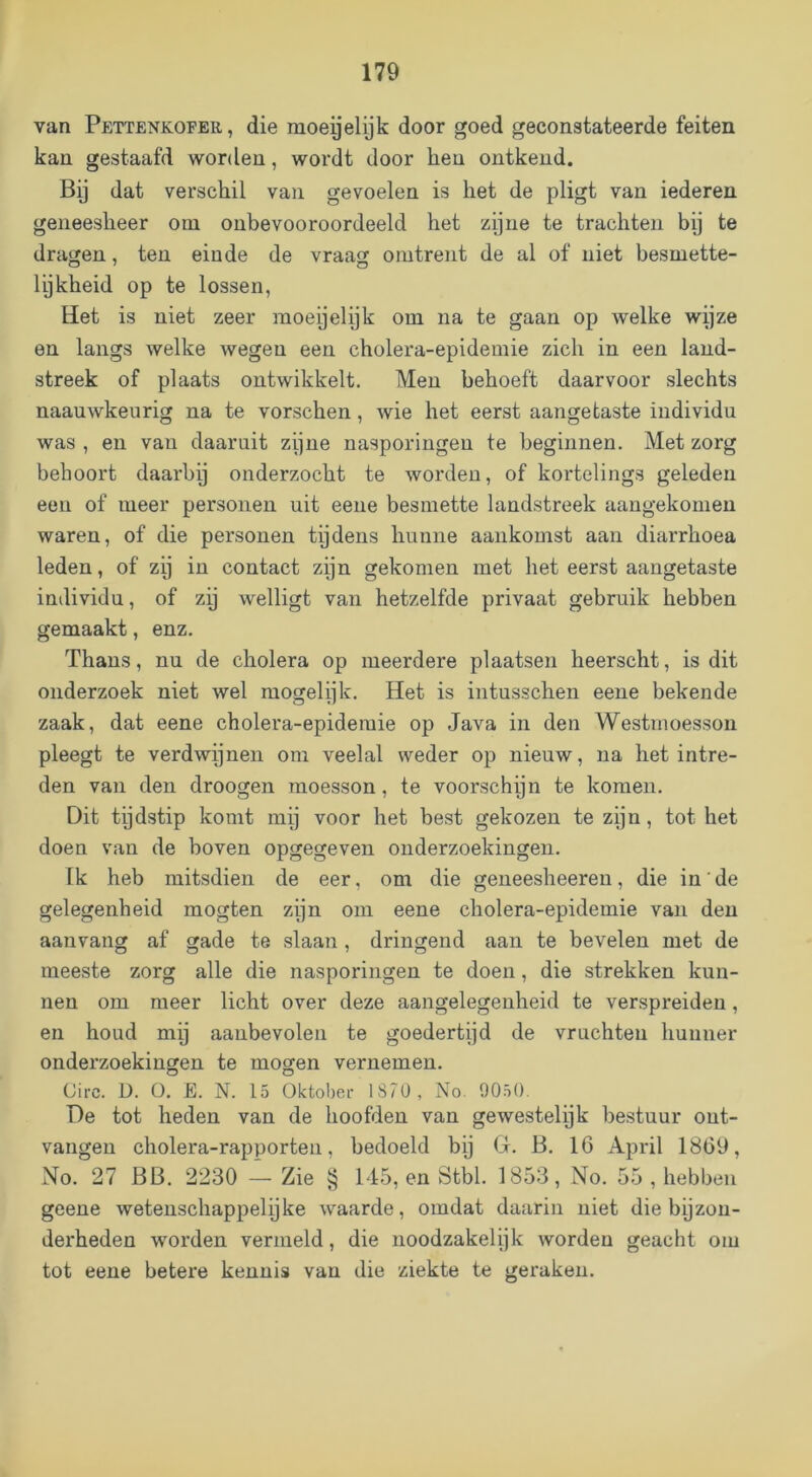 van Pettenkofer, die moeyelijk door goed geconstateerde feiten kan gestaafd worden, wordt door hen ontkend. By dat verschil van gevoelen is het de pligt van iederen geneesheer om onbevooroordeeld het zyue te trachten by te dragen, ten einde de vraag omtrent de al of niet besmette- lijkheid op te lossen, Het is niet zeer moeijelijk om na te gaan op welke wijze en langs welke wegen een cholera-epidemie zich in een land- streek of plaats ontwikkelt. Men behoeft daarvoor slechts naauwkeurig na te vorschen, wie het eerst aangetaste individu was , en van daaruit zyne nasporingen te beginnen. Met zorg behoort daarbij onderzocht te worden, of kortelings geleden een of meer personen uit eene besmette landstreek aangekomen waren, of die personen tydens hunne aankomst aan diarrhoea leden, of zij in contact zijn gekomen met het eerst aangetaste individu, of zij welligt van hetzelfde privaat gebruik hebben gemaakt, enz. Thans, nu de cholera op meerdere plaatsen heerscht, is dit onderzoek niet wel mogelijk. Het is intusschen eene bekende zaak, dat eene cholera-epidemie op Java in den Westmoesson pleegt te verdwijnen om veelal weder op nieuw, na het intre- den van den droogen moesson, te voorschijn te komen. Dit tijdstip komt mij voor het best gekozen te zijn, tot het doen van de boven opgegeven onderzoekingen. Ik heb mitsdien de eer, om die geneesheereu, die in' de gelegenheid mogten zijn om eene cholera-epidemie van den aanvang af gade te slaan , dringend aan te bevelen met de meeste zorg alle die nasporingen te doen, die strekken kun- nen om meer licht over deze aangelegenheid te verspreiden, en houd my aanbevolen te goedertijd de vruchten hunner onderzoekingen te mogen vernemen. (Jirc. D. O. E. N. 15 Oktober 1870, No. 0050. De tot heden van de hoofden van gewestelijk bestuur ont- vangen cholera-rapporten, bedoeld bij G. B. 16 April 1869, No. 27 BB. 2230 — Zie ^ 145, en Stbl. 1853, No. 55 , hebben geeue wetenschappelijke waarde, omdat daarin niet die bijzon- derheden worden vermeld, die noodzakelijk worden geacht om tot eene betere kennis van die ziekte te geraken.