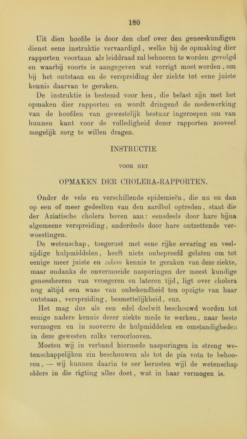 Uit dien hoofde is door den chef over den geneeskundigen dienst eene instruktie vervaardigd, welke bij de opmaking dier rapporten voortaan als leiddraad zal behooren te worden gevolgd en waarbij voorts is aangegeven wat verrigt moet wordeu , om bij het ontstaan en de verspreiding der ziekte tot eene juiste kennis daarvan te geraken. De instruktie is bestemd voor hen, die belast zijn met het opmaken dier rapporten en wordt dringend de medewerking van de hoofden van gewestelijk bestuur ingeroepen om van hunnen kant voor de volledigheid dezer rapporten zooveel mogelijk zorg te willen dragen. INSTRUCTIE VOOE, HET OPMAKEN DER CHOLERA-RAPPORTEN. Onder de vele en verschillende epidemieën, die nu en dan op een of meer gedeelten van den aardbol optreden, staat die der Aziatische cholera boven aan: eensdeels door hare bijna algemeene verspreiding, anderdeels door hare ontzettende ver- woestingen. De wetenschap, toegerust met eene rijke ervaring en veel- zijdige hulpmiddelen, heeft niets onbeproefd gelaten om tot eenige meer juiste en zekere kennis te geraken van deze ziekte, maar ondanks de onvermoeide nasporingen der meest kundige geneesheeren van vroegeren en lateren tijd, ligt over cholera nog altijd een waas van onbekendheid ten opzigte van haar ontstaan, verspreiding, besmettelijkheid, enz. Het mag dus als een edel doelwit beschouwd worden tot eenige nadere kennis dezer ziekte mede te werken, naar beste vermogen en in zooverre de hulpmiddelen en omstandigheden in deze gewesten zulks veroorlooven. Moeten wij in verband hiermede nasporingen in streng we- tenschappelijken zin beschouwen als tot de pia vota te behoo- ren , — wij kunnen daarin te eer berusten wijl de wetenschap elders in die rigting alles doet, wat in haar vermogen is.