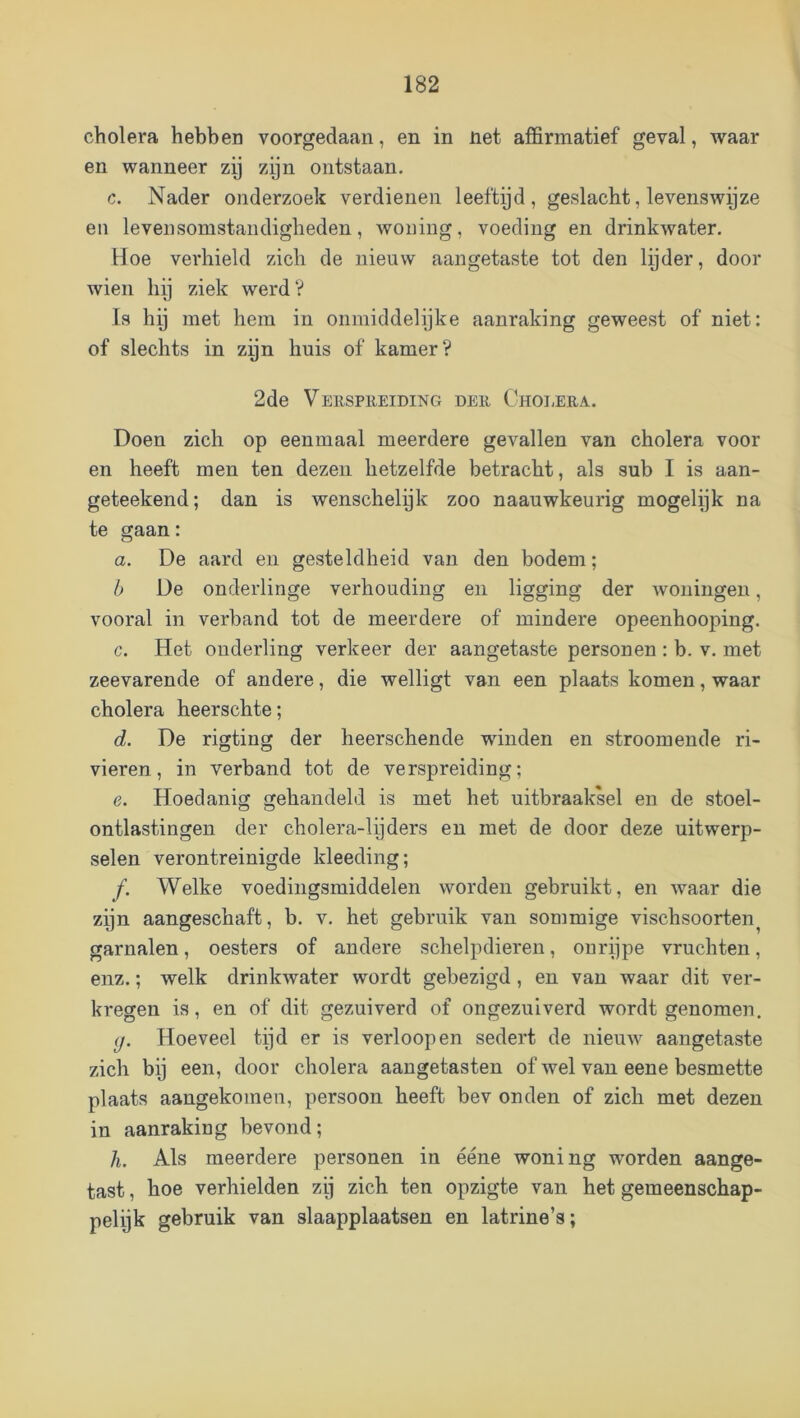 cholera hebben voorgedaan, en in net affirmatief geval, waar en wanneer zy zijn ontstaan. c. Nader onderzoek verdienen leeftyd , geslacht, levenswyze en levensomstandigheden, woning, voeding en drinkwater. Hoe verhield zich de nieuw aangetaste tot den lijder, door wien hij ziek werd? Is hij met hem in onmiddelijke aanraking geweest of niet: of slechts in zyn huis of kamer? 2de Verspreiding der Cholera. Doen zich op eenmaal meerdere gevallen van cholera voor en heeft men ten dezen hetzelfde betracht, als sub I is aan- geteekend; dan is wenschelijk zoo naauwkeurig mogelijk na te gaan: a. De aard en gesteldheid van den bodem; b De onderlinge verhouding en ligging der Avoningen, vooral in verband tot de meerdere of mindere opeenhooping. c. Het onderling verkeer der aangetaste personen : b. v. met zeevarende of andere, die welligt van een plaats komen, waar cholera heerschte; d. De rigting der heerschende winden en stroomende ri- vieren, in verband tot de verspreiding; e. Hoedanig gehandeld is met het uitbraaksel en de stoel- ontlastingen der cholera-lijders en met de door deze uitwerp- selen verontreinigde kleeding; f. Welke voedingsmiddelen worden gebruikt, en waar die zijn aangeschaft, b. v. het gebruik van sommige vischsoorten garnalen, oesters of andere schelpdieren, onrppe vruchten, enz.; welk drinlnvater wordt gebezigd , en van waar dit ver- kregen is, en of dit gezuiverd of ongezuiverd wordt genomen. (j. Hoeveel tijd er is verloop en sedert de nieuw aangetaste zich bij een, door cholera aangetasten of wel van eene besmette plaats aangekomen, persoon heeft bev onden of zich met dezen in aanraking bevond; /i. Als meerdere personen in ééne woning worden aange- tast , hoe verhielden zij zich ten opzigte van het gemeenschap- pelijk gebruik van slaapplaatsen en latrine’s;