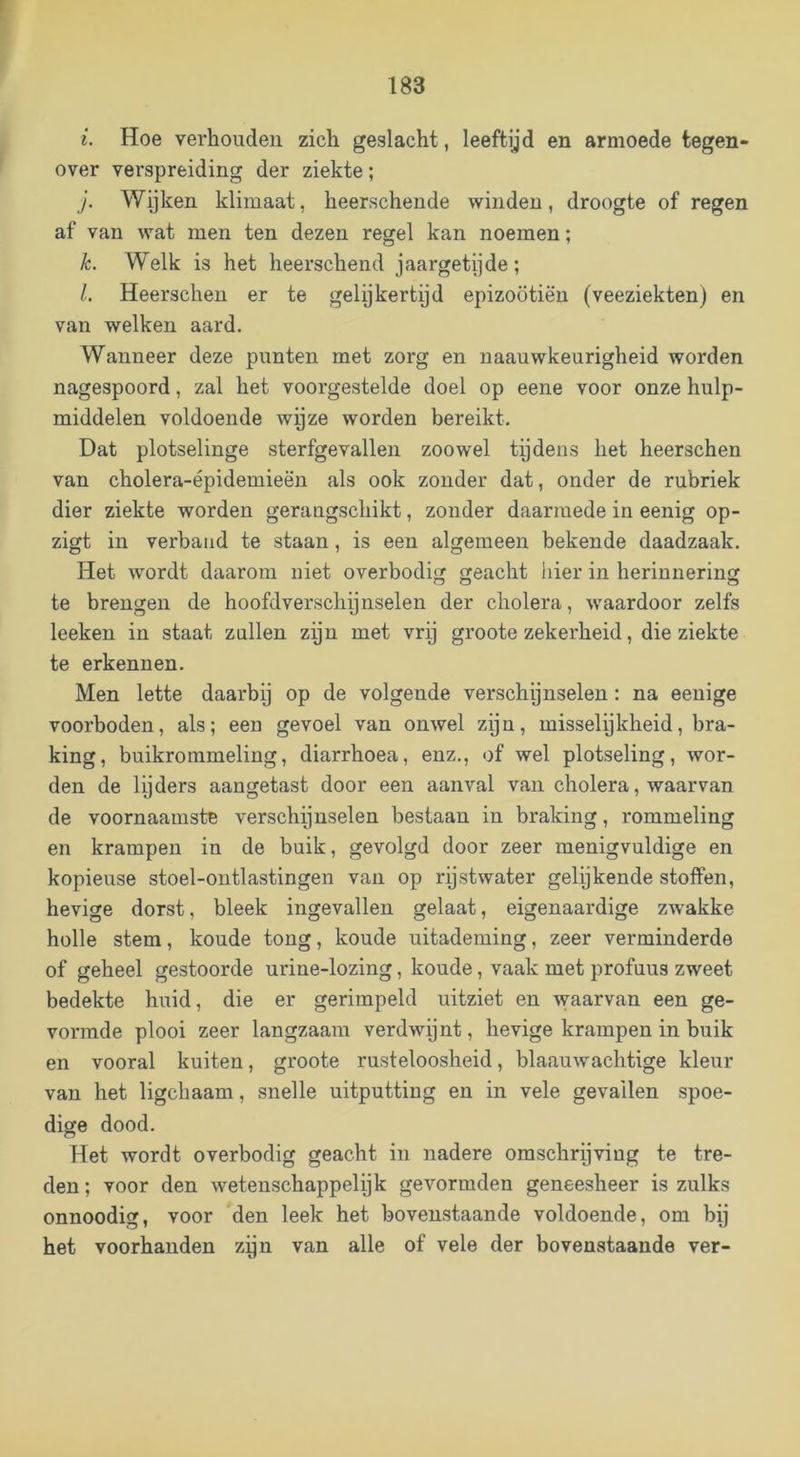 i. Hoe verhouden zich geslacht, leeftijd en armoede tegen- over verspreiding der ziekte; }. Wijken klimaat, heerschende winden, droogte of regen af van wat men ten dezen regel kan noemen; k. Welk is het heerschend jaargetijde; l. Heerschen er te gelijkertijd epizoötiëu (veeziekten) en van welken aard. Wanneer deze punten met zorg en naauwkeurigheid worden nagespoord, zal het voorgestelde doel op eene voor onze hulp- middelen voldoende wijze worden bereikt. Dat plotselinge sterfgevallen zoowel tijdeus het heerschen van cholera-épidemieën als ook zonder dat, onder de rubriek dier ziekte worden gerangschikt, zonder daarmede in eenig op- zigt in verbaad te staan, is een algemeen bekende daadzaak. Het wordt daarom niet overbodig geacht liier in herinnering te brengen de hoofdverschijnselen der cholera, waardoor zelfs leeken in staat znllen zijn met vrij groote zekerheid, die ziekte te erkennen. Men lette daarbij op de volgende verschijnselen: na eenige voorboden, als; een gevoel van onwel zijn, misselijkheid, bra- king, buikrommeling, diarrhoea, enz., of wel plotseling, wor- den de lijders aangetast door een aanval van cholera, waarvan de voornaamste verschijnselen bestaan in braking, rommeling en krampen in de buik, gevolgd door zeer menigvuldige en kopieuse stoel-ontlastingen van op rijst water gelijkende stoffen, hevige dorst, bleek ingevallen gelaat, eigenaardige zwakke holle stem, koude tong, koude uitademing, zeer verminderde of geheel gestoorde urine-lozing, koude, vaak met profuus zweet bedekte huid, die er gerimpeld uitziet en waarvan een ge- vormde plooi zeer langzaam verdwijnt, hevige krampen in buik en vooral kuiten, groote rusteloosheid, blaauwachtige kleur van het ligchaam, snelle uitputting en in vele gevallen spoe- dige dood. Het wordt overbodig geacht in nadere omschrijving te tre- den ; voor den wetenschappelijk gevormden geneesheer is zulks onnoodig, voor den leek het bovenstaande voldoende, om bij het voorhanden zpn van alle of vele der bovenstaande ver-