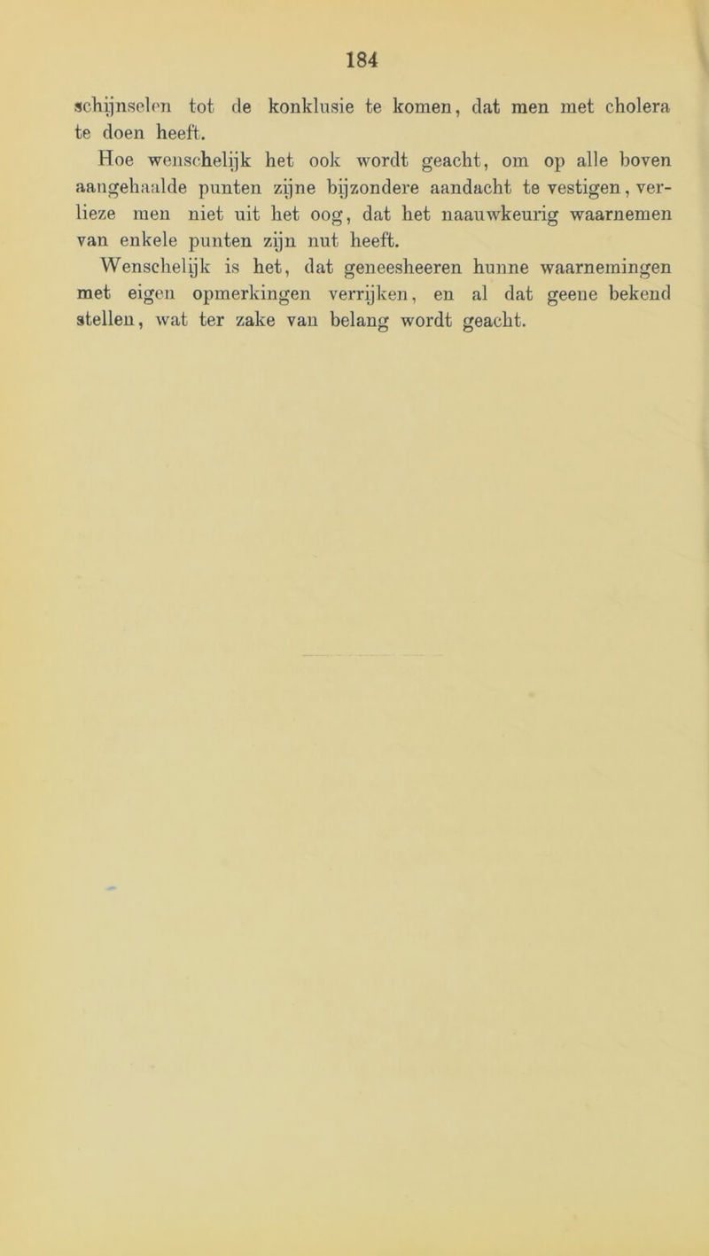 schiinselon tot de konklusie te komen, dat men met cholera te doen heeft. Hoe wenschelijk het ook wordt geacht, om op alle boven aangehaalde punten zijne bijzondere aandacht te vestigen, ver- lieze men niet uit het oog, dat het naauwkeurig waarnemen van enkele punten zijn nut heeft. Wenschelijk is het, dat geneesheeren hunne waarnemingen met eigen opmerkingen verryken, en al dat geene bekend stellen, wat ter zake van belang wordt geacht.