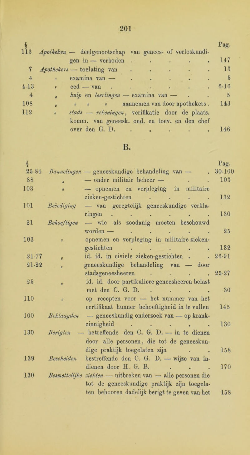 Pag. 113 Apotheken — deelgenootschap van genees- of verloskundi- gen in — verboden ..... 147 7 Apothekers — toelating van ..... 13 4 II examina van — ..... 5 4-13 « eed — van ...... 6-16 4 „ hulp en leerlingen — examina van — 5 108 ,  II II aannemen van door apothekers . 143 112 II stads — rekeningen, verifikatie door de plaats. komm. van geneesk. ond. en toev. en den chef over den G. D. . 146 B. § Pag. 25-84 Bannelingen — geneeskundige behandeling van — 30-100 88 $ — onder militair beheer — 103 103 H — opnemen en verpleging in militaire zieken-gestichten .... 132 101 Besediging — van geregtelijk geneeskundige verkla- ringen ...... 130 21 Behoeftigen — wie als zoodanig moeten beschouwd worden — ..... 25 103 tl opnemen en verpleging in militaire zieken- gestichten ..... 132 21-77 9 id. id. in civiele zieken-gestichten . 26-91 21-22 n geneeskundige behandeling van — door stadsgeneesheeren .... 25-27 25 n id. id. door partikuliere geneesheeren belast met den C. G. D. . 30 110 op recepten voor — het nummer van het certifikaat hunner behoeftigheid in te vullen 145 100 Beklaagden — geneeskundig onderzoek van — op krank- zinnigheid ..... 130 130 Berigten — betreffende den C. G. D. — in te dienen door alle personen, die tot de geneeskun- dige praktijk toegelaten zijn 158 139 Bescheiden bestreffende den C. G. D. — wijze van in- dienen door II. G. B. 170 130 Besmettelijke ziekten — uitbreken van — alle personen die tot de geneeskundige praktijk zijn toegela- teu behooreu dadelijk berigt te geven van bet 158