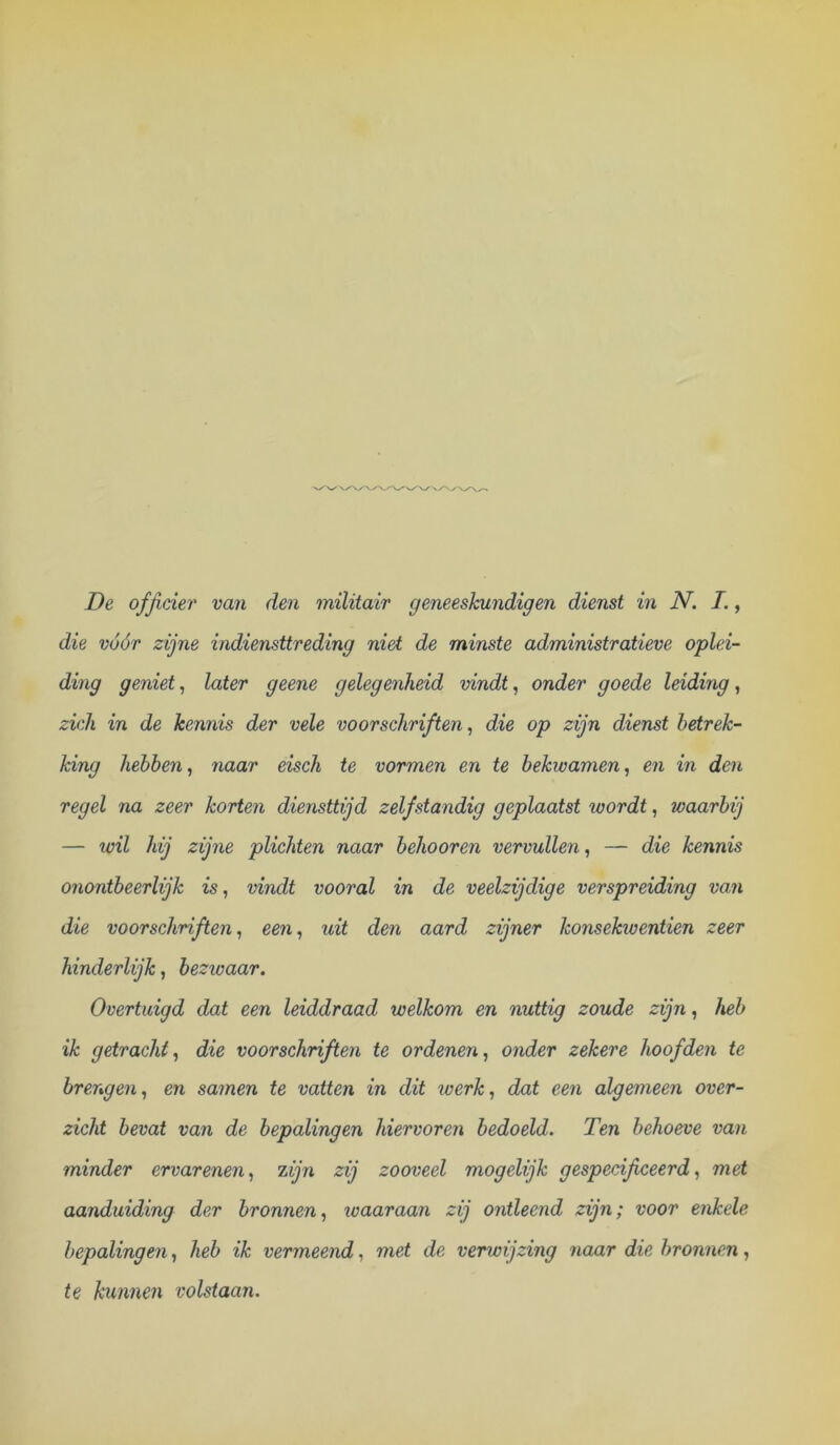 die vóór zijne indiensttreding niet de minste administratieve oplei- ding geniet^ later geene gelegenheid vindt, onder goede leiding, zich in de kennis der vele voorschriften, die op zijn dienst betrek- king hebben, naar eisch te vormen en te bekwamen, en in den regel na zeer korten diensttijd zelfstandig geplaatst wordt, waarbij — wil hij zijne plichten naar behooren vervullen, — die kennis onontbeerlijk is, vindt vooral in de veelzijdige verspreiding van die voorschriften, een, uit den aard zijner konsekwentien zeer hinderlijk, bezwaar. Overtuigd dat een leiddraad welkom en nuttig zoude zijn, heb ik getracht, die voorschriften te ordenen, onder zekere hoofden te brengen, en samen te vatten in dit loerk, dat een algemeen over- zicht bevat van de bepalingen hiervoren bedoeld. Ten behoeve van minder ervarenen, zijn zij zooveel mogelijk gespecificeerd, met aanduiding der bronnen, loaaraan zij ontleend zijn; voor enkele bepalingen, heb ik vermeend, met de venvijzing naar die bronnen, te kunnen volstaan.
