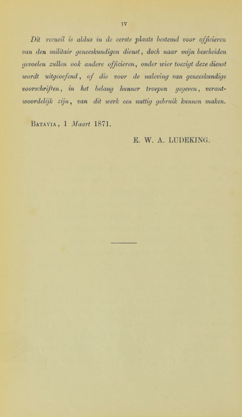TV Dit recueil is aldus in de eerste plaats bestemd voor officieren van den militair geneeskundigen dienst^ doch naar mijn bescheiden gevoelen zullen ook andere officieren^ onder wier toezigt deze dienst wordt uitgeoefend, of die voor de naleving van geneeskundige voorschriften, in het belang hunner troepen gegeven, verant- woordelijk zijn^ van dit tverk een nuttig gebruik kunnen maken. Batavia, 1 Maart 1871. E. W. A. LUDEKTNB.