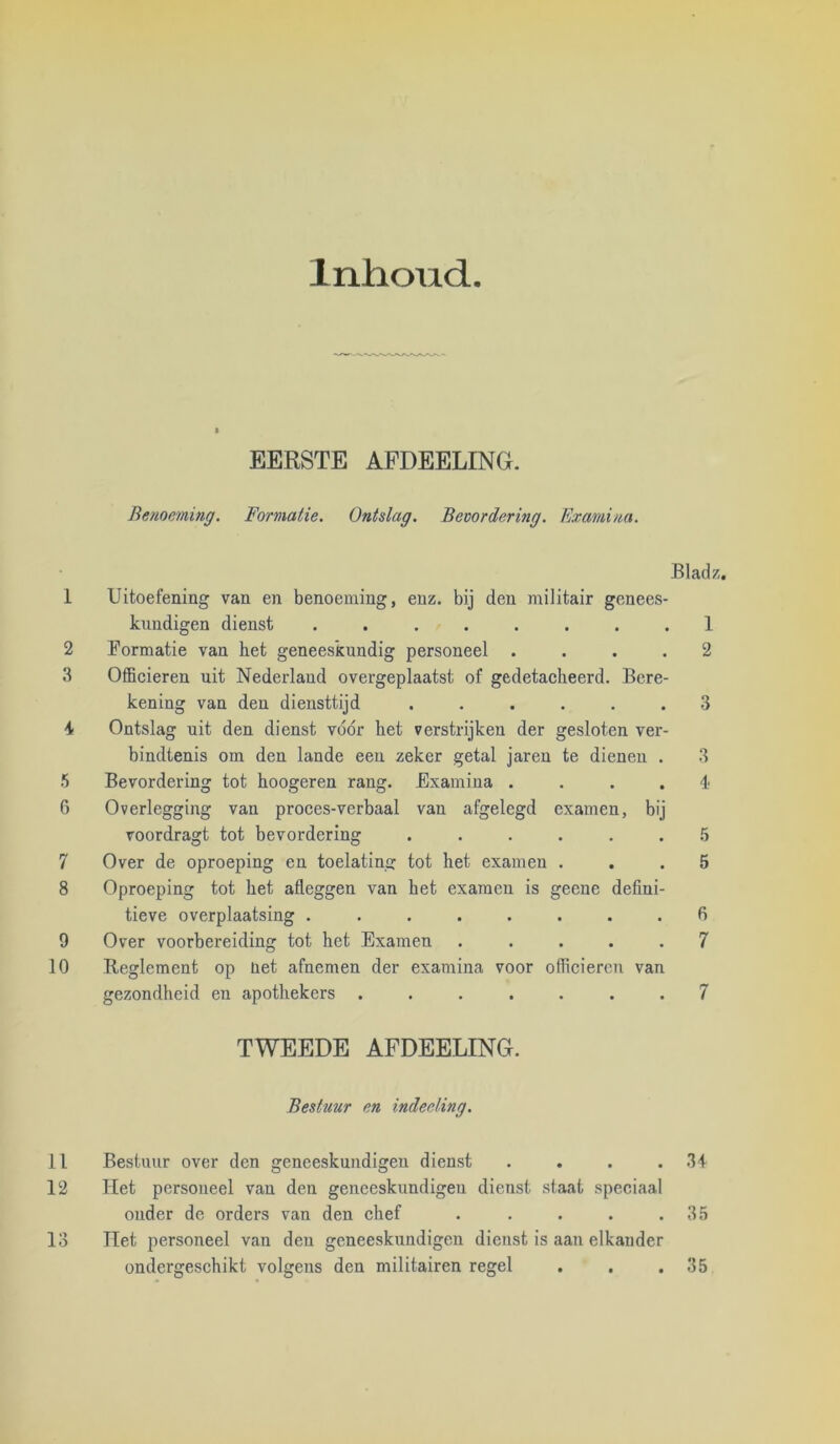 Inlioud EERSTE AFDEELING. Benoeming. Formatie. Ontslag. Bevordering. Examina. Bladz, 1 Uitoefening van en benoeming, enz. bij den militair genees- kundigen dienst ........ 1 2 Formatie van het geneeskundig personeel .... 2 .3 Officieren uit Nederland overgeplaatst of gedetacheerd. Bere- kening van den diensttijd ...... 3 ■i Ontslag uit den dienst vóór het verstrijken der gesloten ver- bindtenis om den lande een zeker getal jareu te dienen . 3 5 Bevordering tot hoogeren rang. Examina ....!• 6 Overlegging van proces-verbaal van afgelegd examen, bij voordragt tot bevordering ...... .5 7 Over de oproeping en toelating tot het examen ... 5 8 Oproeping tot het afleggen van het examen is geene defini- tieve overplaatsing ........ 6 9 Over voorbereiding tot het Examen ..... 7 10 Reglement op net afnemen der examina voor officieren van gezondheid en apothekers ....... 7 TWEEDE AFDEELING. Bestuur en indeeling. 11 Bestuur over den geneeskundigen dienst . . . .34 12 Het personeel van den geneeskundigen dienst staat speciaal ouder de orders van den chef . . . . .35 13 liet personeel van den geneeskundigen dienst is aan elkander ondergeschikt volgens den militairen regel . . . 35