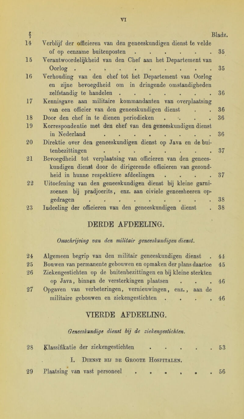 § Bladz. 14 Verblijf der officieren van den geneeskundigen dienst te velde of op eenzame buitenposten . . . . . .35 15 Verantwoordelijkheid van den Chef aan het Departement van Oorlog .......... 35 16 Verhouding van den chef tot het Departement van Oorlog en zijne bevoegdheid om in dringende omstandigheden zelfstandig te handelen . . . . . . .36 17 Kennisgave aan militaire kommandanten van overplaatsing van een officier van den geneeskundigen dienst . .36 18 Door den chef in te dienen periodieken . . . .36 19 Korrespondentie met den chef van den geneeskundigen dienst in Nederland ........ 36 20 Direktie over den geneeskundigen dienst op Java en de bui- tenbezittingen . . . . . . . .37 21 Bevoegdheid tot verplaatsing van officieren van den genees- kundigen dienst door de dirigerende officieren van gezond- heid in hunne respektieve afdeelingen . . . .37 22 Uitoefening van den geneeskundigen dienst bij kleine garni- zoenen bij pradjoerits, enz. aan civiele geneesheeren op- gedragen ......... 38 23 Indeeling der officieren van den geneeskundigen dienst . 38 DERDE AFDEELING. Omchrijoing van den militair geneeskundigen dienst. 24 Algemeen begrip van den militair geneeskundigen dienst . 44 25 Bouwen van permanente gebouwen en opmaken der plans daartoe 45 26 Ziekengestichten op de buitenbezittingen en bij kleine sterkten op Java, binnen de versterkingen plaatsen . . .46 27 Opgaven van verbeteringen, vernieuwingen, enz., aan de militaire gebouwen en ziekengestichten . . . .46 VIERDE AFDEELING. Geneeskundige dienst bij de ziekengestichten. Klassifikatie der ziekengestichten 53 I. Dienst bij de Groote Hospitalen. Plaatsing van vast personeel , , • , , .56 28 29