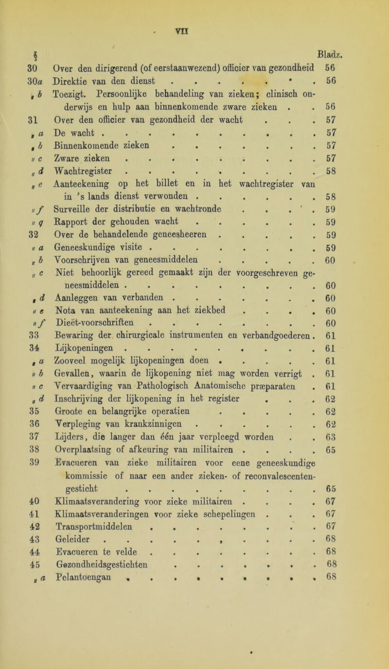 § 30 30a ,b 31 f ö ,b II c lid n e «/ // q 32 H a nb If ^ ,d II e «/ 33 34 f ö ./ b II c ad 35 36 37 38 39 40 41 42 43 44 45 g ^ Over den dirigerend (of eerstaanwezend) officier van gezondheid Direktie van den dienst Toezigt. Persoonlijke behandeling van zieken; clinisch on- derwijs en hulp aan binnenkomende zware zieken . Over den officier van gezondheid der wacht De wacht ...... Binnenkomende zieken Zware zieken ..... Wachtregister Aanteekening op het billet en in het wachtregister van in ’s lands dienst verwonden . Surveille der distributie en wachtronde Rapport der gehouden wacht Over de behandelende geneesheeren Geneeskundige visite .... Voorschrijven van geneesmiddelen Niet behoorlijk gereed gemaakt zijn der voorgeschreven ge- neesmiddelen ..... Aanleggen van verbanden . Nota van aanteekening aan het ziekbed Dieët-voorschriften .... Bewaring der chirurgicale instrumenten en Lijkopeningen ..... Zooveel mogelijk lijkopeningen doen . Gevallen, waarin de lijkopening niet mag worden verrigt . Vervaardiging van Pathologisch Anatomische prseparaten Inschrijving der lijkopening in heb register Groote en belangrijke operatien . . . . . Verpleging van krankzinnigen Lijders, die langer dan één jaar verpleegd worden Overplaatsing of afkeuring van militairen . . . . Evacueren van zieke militairen voor eene geneeskundige kommissie of naar een ander zieken- of reconvalescenten- gesticht ...... Klimaatsverandering voor zieke militairen . Klimaatsveranderingen voor zieke schepelingen Transportmiddelen Geleider ....... Evacueren te velde Gezondheidsgestichten .... Pelantoengan verbandgoederen, Bladz. 56 56 56 57 57 57 57 58 58 59 59 59 69 60 60 60 60 60 61 61 61 61 61 62 62 62 63 65 65 67 67 67 68 68 68 68