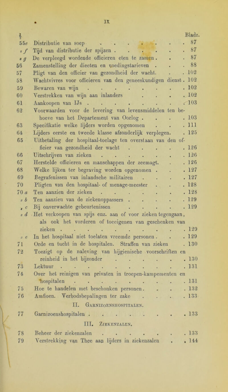 Bladz. 55e Distributie van soep ..... • 87 / Tijd van distributie der spijzen .... • 87 ff De verpleegd wordende officieren eten te zamen . • 87 56 Zamenstelling der dieeten en v^oedingstarieven . . 88 57 Pligt van den officier van gezondheid der wacht. • 102 58 Wachtvivres voor officieren van den geneeskundigen dienst. 102 59 Bewaren van wijn ...... • 102 60 Verstrekken van wijn aan inlanders • 102 61 Aankoopen van IJs . . 103 62 Voorwaarden voor de levering van levensmiddelen ten be- hoeve van het Departement van Oorlog . 103 63 Specifikatie welke lijders worden opgenomen . 111 64 Lijders eerste en tweede klasse afzonderlijk verplegen. . 125 65 Uitbetaling der hospitaal-toelage ten overstaan van den üf- licier van gezondheid der waeht 126 66 Uitschrijven van zieken ..... . 126 67 Herstelde officieren en manschappen der zeemagt. • 126 68 Welke lijken ter begraving worden opgenomen . • 127 69 Begrafenissen van inlandsche militairen • 127 70 Pligten van den hospitaal- of menage-meester • 128 70 a Ten aanzien der zieken ..... • 128 n b Ten aauzieu van de ziekenoppassers . • 129 Bij onverwachte gebeurtenissen • 129 II d Het verkoopen van spijs enz. aan of voor zieken tegengaan, als ook het vorderen of toeeigenen van gesehenkcn van zieken ........ • • 129 II e In het hospitaal niet toelatcn vreemde personen . . • 129 71 Orde en tucht in de hospitalen. Straffen van zieken . 130 72 Toezigt op de naleving van hijgienische voorschriften en reinheid in het bijzonder .... • • 130 73 Lektuur ........ • • 131 74 Over het reinigen van privaten in troepen-kampementen en liospitalen ....... • 131 75 Hoe te handelen met besclionken personen. • • 132 76 Amfioen. Verbodsbepalingen ter zake • • 133 II. GAENIZOENSIlOSriTALEN. 77 Garnizoenshospitalen ...... • • 133 III. Zjekenzaeen. 78 Beheer der ziekenzalen ..... • • 133 79 Verstrekking van Thee aan lijders in ziekenzalen • • 144