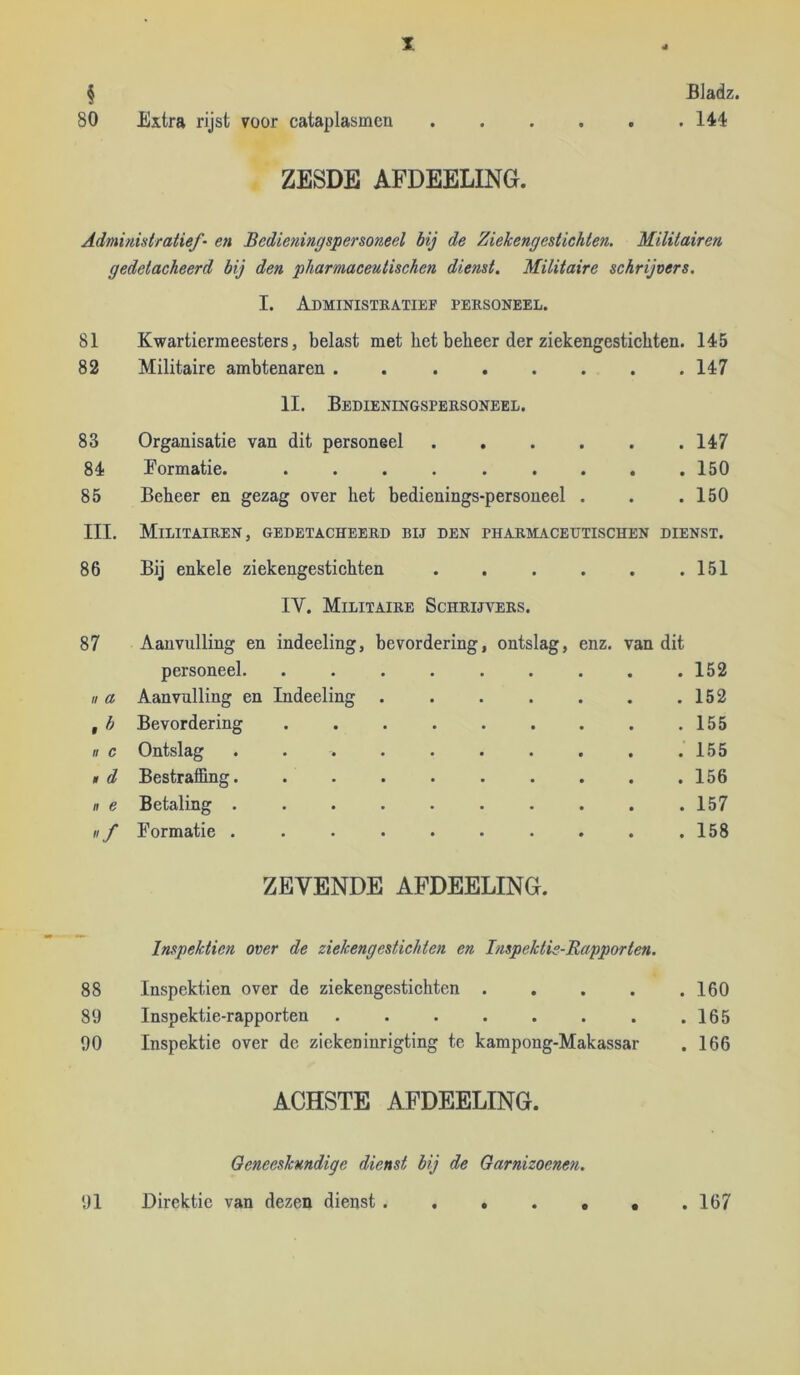 I Bladz. . 144 § 80 Extra rijst voor cataplasmen ZESDE AFDEELING. Administratief- en Bedieningspersoneel hij de Ziekengestichten. Militairen gedetacheerd bij den pharmaceutischen dienst. Militaire schrijvers. I. Administkatief personeel. 81 Kwartiermeesters, belast met bet beheer der ziekengestichten. 145 82 Militaire ambtenaren . 147 II. Bedieningspersoneel. 83 Organisatie van dit personeel 147 84 Formatie. ......... 150 85 Beheer en gezag over het bedienings-personeel . . .150 III. Militairen, gedetacheerd bij den pharmaceutischen dienst. 86 Bij enkele ziekengestichten 151 IV. Militaire Schrijvers. 87 Aanvulling en indeeling, bevordering, ontslag, enz. van dit personeel. ........ . 152 II a Aanvulling en Indeeling ...... . 152 Bevordering . 155 II c Ontslag ......... . 155 , d Bestralfing......... . 156 n e Betaling ......... . 157 «f Formatie ......... . 158 ZEVENDE AFDEELING. - Inspekticn over de ziekengestichten en Inspektie-Rapporten. 88 Inspektien over de ziekengestichten .... . 160 89 Inspektie-rapporten ....... . 165 90 Inspektie over de ziekeninrigting te kampong-Makassar . 166 ACHSTE AFDEELING. Geneeskundige dienst bij de Garnizoenen. 91 Birektie van dezen dienst . 167