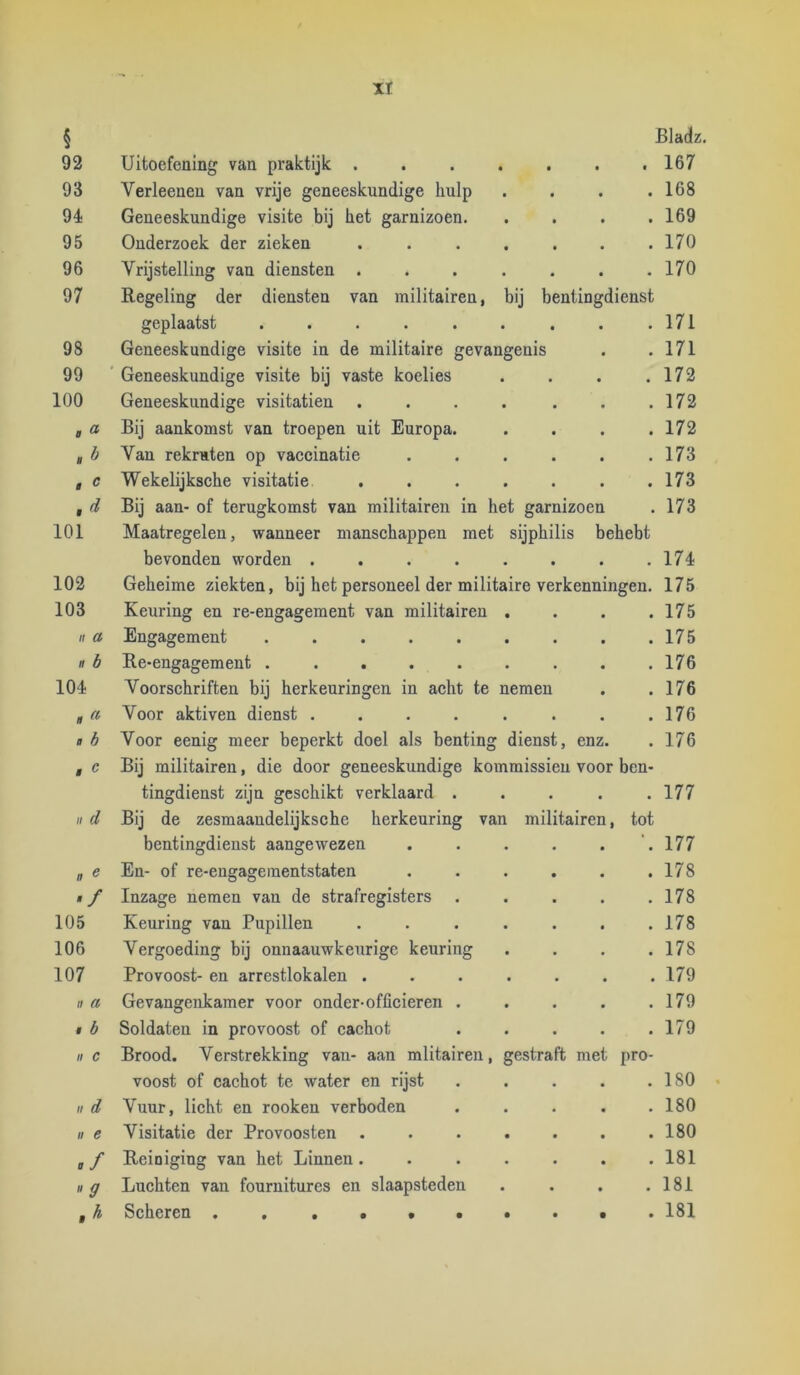 XT § Bladz. 92 Uitoefening van praktijk . . , . . . t 167 93 Verleenen van vrije geneeskundige hulp . . . .168 9é Geneeskundige visite bij het garnizoen. .... 169 95 Onderzoek der zieken . . . . . . .170 96 Vrijstelling van diensten ....... 170 97 Regeling der diensten van militairen, bij bentingdienst geplaatst . . . . . . . . .171 98 Geneeskundige visite in de militaire gevangenis . .171 99 Geneeskundige visite bij vaste koelies . . . .172 100 Geneeskundige visitatien . . . . . . .172 , a Bij aankomst van troepen uit Europa. . . . .172 g b Van rekruten op vaccinatie . . . . . .173 , c Wekelijksche visitatie . . . . . . .173 f d Bij aan- of terugkomst van militairen in het garnizoen . 173 101 Maatregelen, wanneer manschappen met sijphilis behebt bevonden worden 17é 102 Geheime ziekten, bij het personeel der militaire verkenningen. 175 103 Keuring en re-engagement van militairen . . . .175 II a Engagement 175 II b Re-engagement ......... 176 104 Voorschriften bij herkeuringen in acht te nemen . .176 * a Voor aktiven dienst . . . . . . . .176 « b Voor eenig meer beperkt doel als benting dienst, enz. . 176 , c Bij militairen, die door geneeskundige kommissieu voor ben- tingdienst zijn geschikt verklaard . • . . 177 II d Bij de zesmaandelijksche herkeuring van militairen, tot bentingdienst aangewezen • • ‘. 177 a e En- of re-engagementstaten • • . 178 '/ Inzage nemen van de strafregisters • • . 178 105 Keuring van Pupillen • é . 178 106 Vergoeding bij onnaauwkeurigc keuring • • . 178 107 Provoost- en arrestlokalen . . • . 179 II Cl Gevangenkamer voor onder-officieren . • • . 179 , b Soldaten in provoost of cachot • . 179 II c II d II e ”9 Brood. Verstrekking van- aan mlitairen, gestraft met pro- voost of cachot te water en rijst Vuur, licht en rooken verboden Visitatie der Provoosten Reiniging van het Linnen. Luchten van fournitures en slaapsteden . 180 . 180 . 180 . 181 . 181 , h Scheren . . . . 181