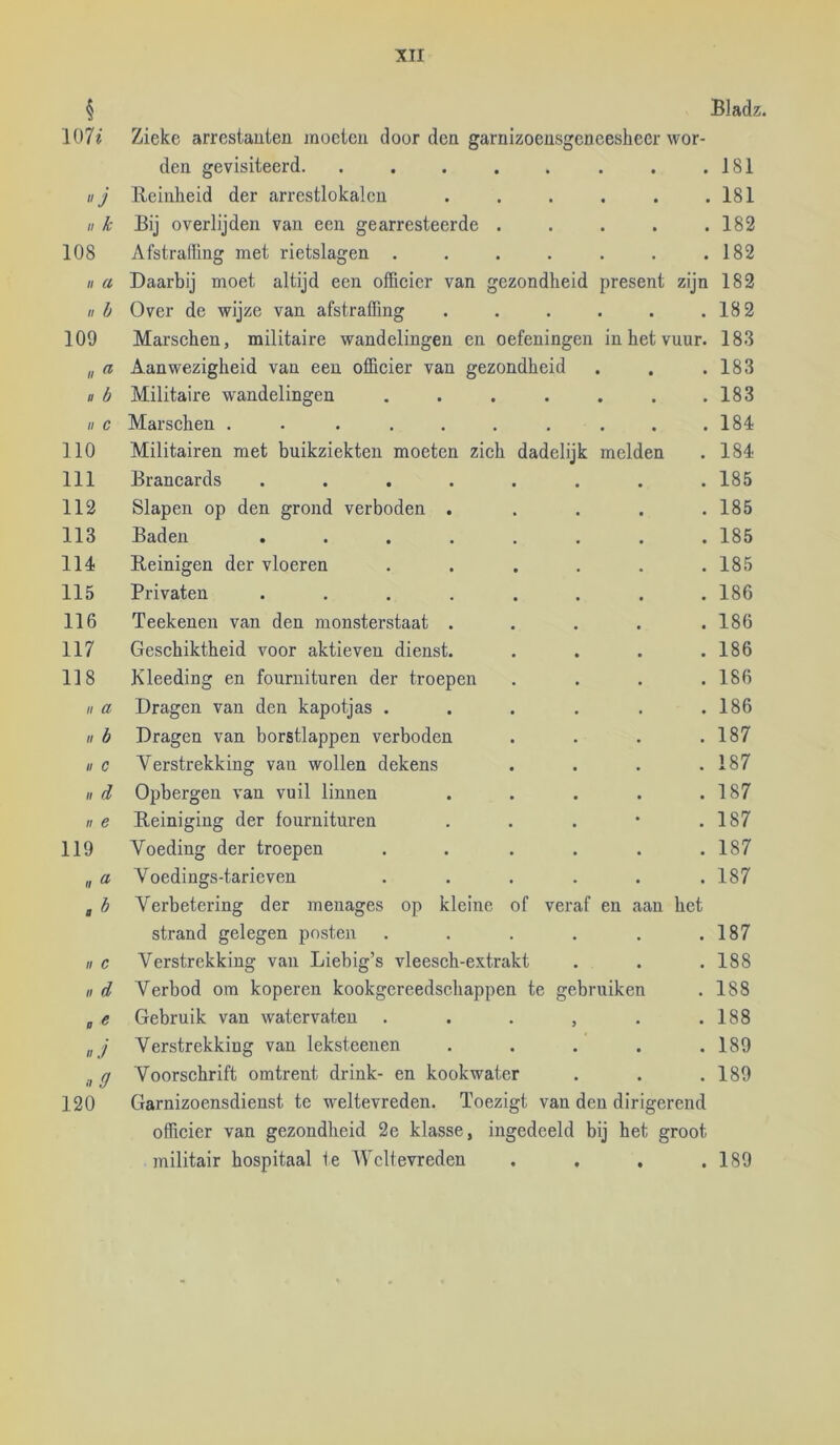 Bladz. § 107^ Zieke arrestanten moeten door den garnizoensgeneesheer wor- den gevisiteerd * • . 181 J Reinheid der arrestlokalcn • • . 181 II k Bij overlijden van een gearresteerde . « • . 182 108 Afstraffing met rietslagen .... . . 182 II ct Daarbij moet altijd een officier van gezondheid present zijn 182 II h Over de wijze van afstraffing • • . 182 109 Marschen, militaire wandelingen en oefeningen in het vuur. 183 II ^ Aanwezigheid van een officier van gezondheid • « . 183 » b Militaire wandelingen .... • • . 183 II c Marschen ....... • • . 184 110 Militairen met buikziekten moeten zich dadelijk melden . 184 111 Brancards ...... . 185 112 Slapen op den grond verboden . . 185 113 Baden ...... . 185 114 Reinigen der vloeren .... . 185 115 Privaten ...... . 186 116 Teekenen van den monsterstaat . . 186 117 Geschiktheid voor aktieven dienst. . 186 118 Kleeding en fournituren der troepen . 186 II a Dragen van den kapotjas .... . 186 II b Dragen van borstlappen verboden . 187 II c Verstrekking van wollen dekens . 187 II d Opbergen van vuil linnen . 187 II e Reiniging der fournituren . 187 119 Voeding der troepen .... . 187 u » Voedings-tarieven .... . 187 cb Verbetering der menages op kleine of veraf en aan het strand gelegen posten .... . 187 II c Verstrekking van Liebig’s vleesch-extrakt . 188 II d Verbod om koperen kookgereedschappen te gebruiken . 188 a ^ Gebruik van watervaten . . . , . 188 II J Verstrekking van leksteenen . 189 lid Voorschrift omtrent drink- en kookwater . 189 120 Garnizoensdienst te weltevreden. Toezigt van den dirigerend officier van gezondheid 2e klasse, ingedeeld bij het groot militair hospitaal Ie Weltevreden . , , .189
