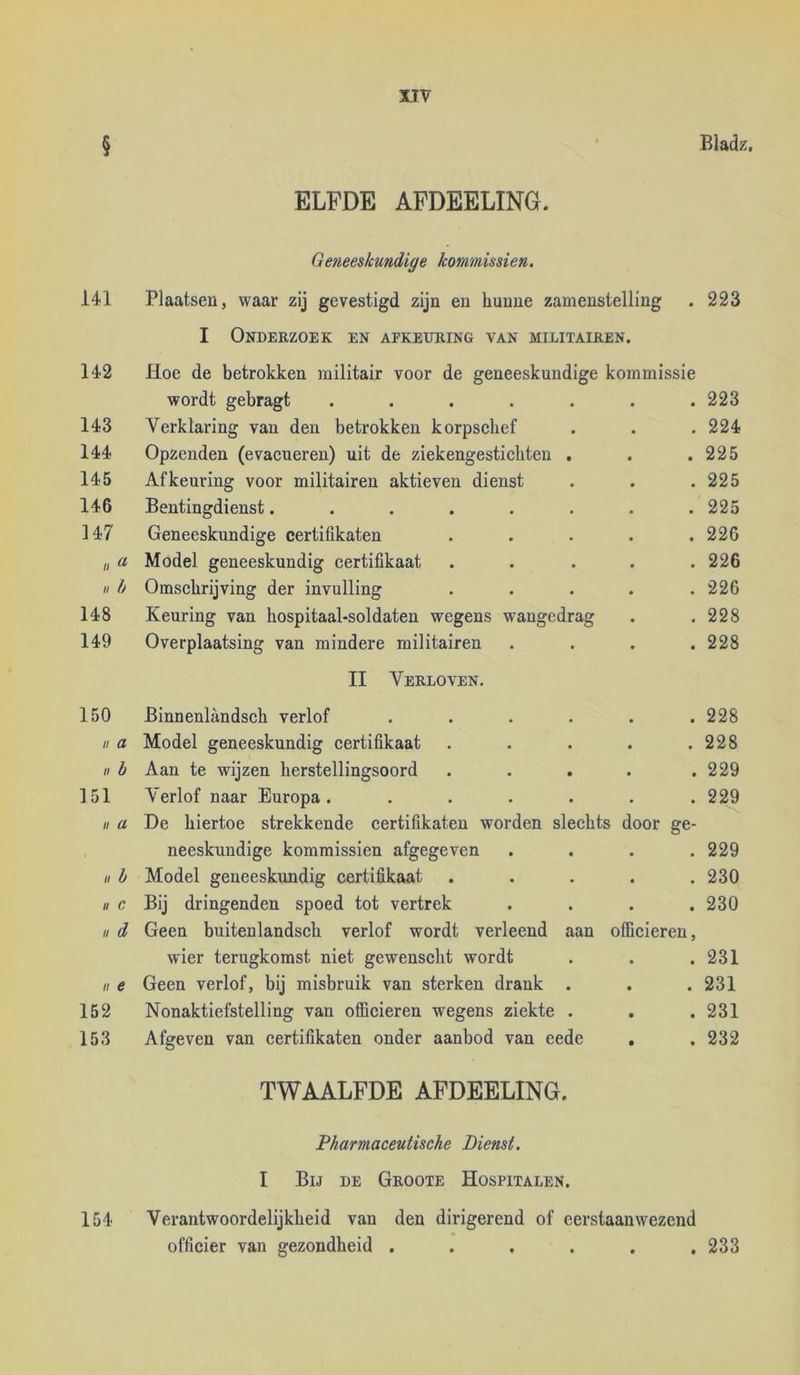 § ' Bladz. ELFDE AFDEELING. Geneeskundige kommissiën. 141 Plaatsen, waar zij gevestigd zijn en hunne zamenstelling . 223 I Onderzoek en afkeuring van militairen. 142 Hoe de betrokken militair voor de geneeskundige kommissie wordt gebragt ....... 223 143 Verklaring van den betrokken korpsebef . . .224 144 Opzenden (evaeueren) uit de ziekengesticbten . . .225 145 Afkeuring voor militairen aktieven dienst . . . 225 146 Bentingdienst. ....... 225 ]47 Geneeskundige certiükaten . . . . .226 „ a Model geneeskundig certifikaat . . . . .226 II h Omschrijving der invulling . . . . .226 148 Keuring van hospitaal-soldaten wegens wangedrag . .228 149 Overplaatsing van mindere militairen .... 228 II Verloven. 150 Binnenlandscb verlof ...... 228 II a Model geneeskundig certifikaat . . . . .228 II b Aan te wijzen herstellingsoord . . . . .229 151 Verlof naar Europa. ...... 229 « a De hiertoe strekkende certifikaten worden slechts door ge- neeskundige kommissiën afgegeven . . . .229 II h Model geneeskundig certifikaat ..... 230 II c Bij dringenden spoed tot vertrek .... 230 II d Geen buitenlandsch verlof wordt verleend aan officieren, wier terugkomst niet gewenscht wordt . . .231 II e Geen verlof, bij misbruik van sterken drank . . . 231 152 Nonaktiefstelling van officieren wegens ziekte . . . 231 153 Afgeven van certifikaten onder aanbod van eede . . 232 TWAALFDE AFDEELING. Pharmaceutische Dienst. I Bij de Groote Hospitalen. 154 Verantwoordelijkheid van den dirigerend of eerstaanwezend officier van gezondheid ...... 233