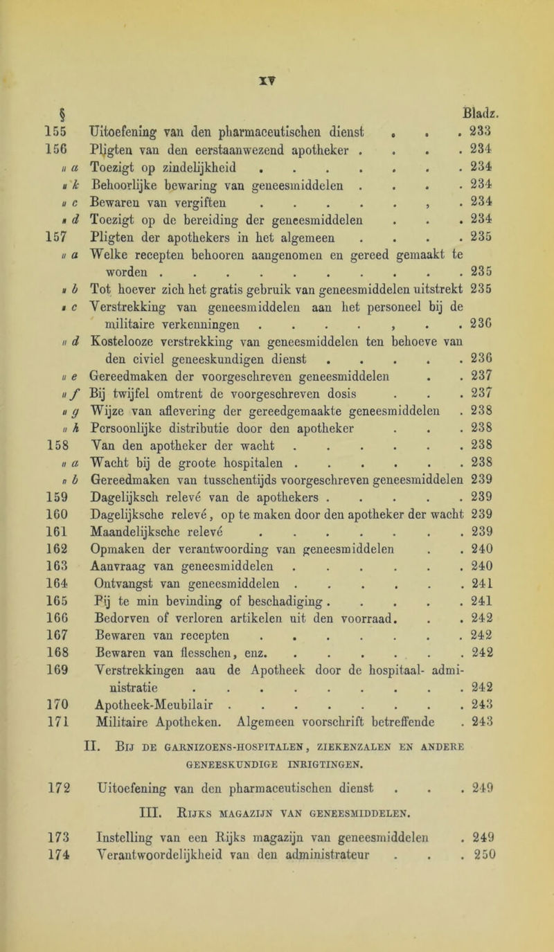 IV § 155 156 II a »'k u C « d 157 u a , h M C II d II e «/ » 9 II h 158 II ct n b 159 160 161 162 163 164 165 166 167 168 169 170 171 172 173 174 Bladz. 233 234 234 234 , 234 , 234 Uitoefening van den pliarmaceutlsclien dienst Pligten van den eerstaanwezend apotheker . Toezigt op zindelijkheid .... Behoorlijke bewaring van geneesmiddelen . Bewaren van vergiften .... Toezigt op de bereiding der geneesmiddelen Pligten der apothekers in het algemeen . . . .235 Welke recepten behooren aangenomen en gereed gemaakt te worden . . 235 Tot hoever zich het gratis gebruik van geneesmiddelen uitstrekt 235 Verstrekking van geneesmiddelen aan het personeel bij de militaire verkenningen . . . . , . .236 Kostelooze verstrekking van geneesmiddelen ten behoeve van den eiviel geneeskundigen dienst 236 Gereedmaken der voorgeschreven geneesmiddelen . . 237 Bij twijfel omtrent de voorgeschreven dosis . . . 237 Wijze van aflevering der gereedgemaakte geneesmiddelen . 238 Persoonlijke distributie door den apotheker . . .238 Van den apotheker der wacht . . . . . .238 Wacht bij de groote hospitalen 238 Gereedmaken van tusschentijds voorgeschreven geneesmiddelen 239 Dagelijksch relevé van de apothekers ..... 239 Dagelijksche relevé, op te maken door den apotheker der wacht 239 Maandelijksche relevé ....... 239 Opmaken der verantwoording van geneesmiddelen . .240 Aanvraag van geneesmiddelen ...... 240 Ontvangst van geneesmiddelen . . . . . .241 Pij te min bevinding of beschadiging 241 Bedorven of verloren artikelen uit den voorraad. . .242 Bewaren van recepten 242 Bewaren van flesschen, enz. ...... 242 Verstrekkingen aau de Apotheek door de hospitaal- admi- nistratie ......... 242 Apotheek-Meubilair ........ 243 Militaire Apotheken. Algemeen voorschrift betreffende . 243 II. Bij de garnizoens-iiospitalen , ziekenzalen en andere GENEESKUNDIGE INRIGTINGEN. Uitoefening van den pharmaceutischen dienst . . . 249 III. Rijks magazijn van geneesmiddelen. Instelling van een Rijks magazijn van geneesmiddelen . 249 Verantwoordelijkheid van den administrateur . . . 250
