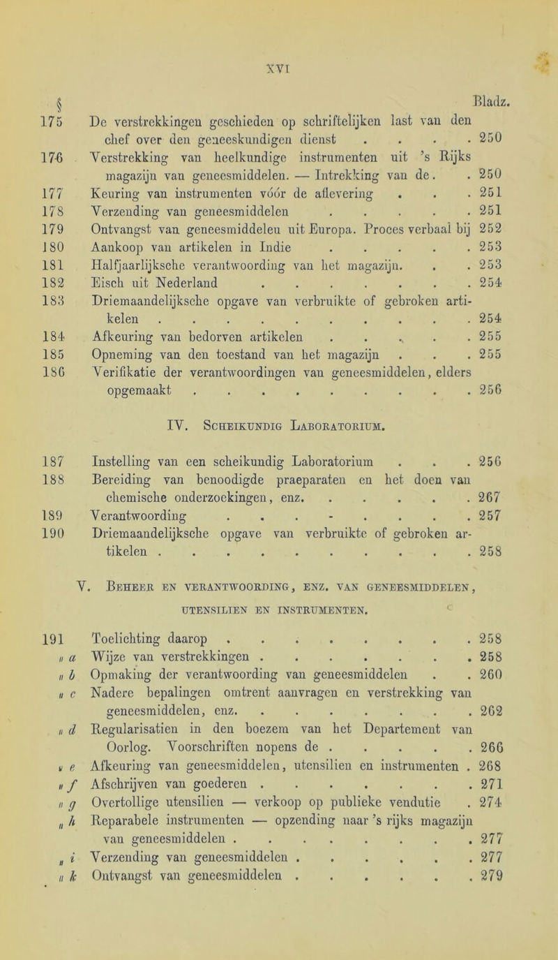 § Bladz. 175 Dc verstrckkingeu geschieden op schriftelijken last van den chef over den geneeskundigen dienst . . . .250 17-6 Yerstrekking van heelkundige instrumenten uit ’s Rijks magazijn van geneesmiddelen. — Intrekking van de. . 250 177 Keuring van instrumenten vóór de aÜevering . . .251 178 Verzending van geneesmiddelen ..... 251 179 Ontvangst van geneesmiddelen uit Europa. Proces verbaal bij 252 180 Aankoop van artikelen in Indie ..... 253 181 Halfjaarlijksche verantwoording van het magazijn. . . 253 182 Eiseh uit Nederland . . . . . . .254 183 Driemaandelijksche opgave van verbruikte of gebroken arti- kelen .......... 254 184 Afkeuring van bedorven artikelen . . ., . .255 185 Opneming van den toestand van het magazijn . . .255 18G Verifikatie der verantwoordingen van geneesmiddelen, elders opgemaakt ......... 25G IV. Scheikundig Laboratorium. 187 Instelling van een scheikundig Laboratorium . . . 25G 188 Bereiding van benoodigde praeparateu en het doen van chemische onderzoekingen, enz. ..... 2G7 189 Verantwoording ........ 257 190 Driemaandelijksche opgave van verbruikte of gebroken ar- tikelen .......... 258 V. Beheer en verantwoording, enz. van geneesmiddelen, UTENSILIEN EN INSTRUMENTEN. 191 Toelichting daarop 258 II a Wijze van verstrekkingen . . . . . . .258 II h Opmaking der verantwoording van geneesmiddelen . . 260 II c Nadere bepalingen omtrent aanvragen en verstrekking van geneesmiddelen, enz. ....... 2G2 u (1 Regularisatien in den boezem van het Departement van Oorlog. Voorschriften nopens de . . . . .260 if e Afkeuring van geneesmiddelen, utensilieu en instrumenten . 2G8 II f Afsehrijven van goederen 271 II g Overtollige utensilien — verkoop op publieke vendutie . 274 „ h Reparabele instrumenten — opzending naar ’s rijks magazijn van geneesmiddelen . . . . . . . .277 ^ i Verzending van geneesmiddelen . , . . . .277 II k Ontvangst van geneesmiddelen 279