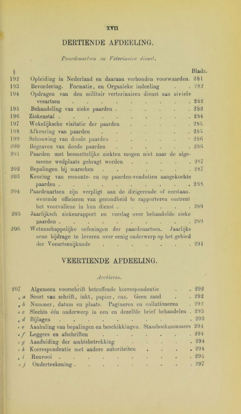 DERTIENDE AFDEELING. Ptuirdi'iuirlM'ii en Feleriiniire (Hensf, ^ Bladz 192 Opleiding in Nederland en daaraan verbonden voorwaarden. 281 193 Bevordering. Formatie, en Organieke indeeling . 282 194 Opdragen van den militair verterinaireii dienst aan civiele veeartsen ....... • , 282 195 Behandeling van zieke paarden .... . 282 190 Ziekenstal ........ 284 197 Wekelijksche visitatie der paarden 285 198 Afkeuring van paarden ..... • . 285 199 Schouwing van doode paarden .... 28(5 200 Begraven van doode paarden .... . . 28(5 201 Baarden met besmettelijke ziekten mogen niet naar de meene wedplaats gebragt worden . 287 '202 Bepalingen bij marschen ..... . 287 203 Keuring van remonte- en op paardeu-vendutien aangekochte paarden ........ . 288 204 Paardenartsen zijn verpligt aan de dirigerende of eerstaan. wezeude officieren van gezondheid te ra])portereu liet voorvalleiie in hun dienst .... omtrent 289 205 Jaarlijksch ziekenrapport en verslag over behandelde zieke paarden ........ • 289 200 Wetenschappelijke oefeningen der paardenartsen. .laarlijks eene bijdrage te leveren over eenig onderwerp op het gebied lier Veeartsenijkunde ..... • 291 VEERTIENDE AFDEELING. Archiecen. 207 Algemeen voorschrift betreffende korrespondeutie , , 292 « « Soort van schrift, inkt, papier, enz. Geen zand . . 292 Nummer, datum en plaats. Pagineren en collationeren 292 II c Slechts één onderwerp in een en dezelfde brief behandelen . 293 u d Bijlagen ........ . 293 u e Aanhaling van bepalingen en beschikkingen. Stamboekunmmers 294 < / Leggers en afsehriften ..... . 291 d Aanduiding der ambtsbetrekking . 294 „ h Korrespondentie met andere autoriteiten • • 294 . i' Renvooi ........ • 295  J Onderteekening ....... • 297