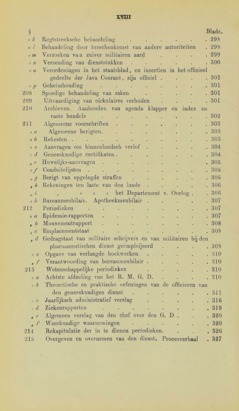 § Bladz, /ƒ /: R(',j>-tslrocksclic beliaiideliiig ..... . 298 «1 Behaudcliiig door tiisscheukomst van andere autoriteiten . 298 II ?n Verzoeken van zuiver militairen aard . 299 II n Verzending van dieuststukken ..... . 300 II 0 Verordeningen in het staatsblad, en insertien in het officieel gedeelte der Java Courant, zijn officiel . . 301 II p Geheimhouding ....... . 301 208 Spoedige behandeling van zaken .... . 301 20Ü Uitvaardiging van cirkulaires verboden . 301 210 Archieven. Aanhouden van agenda klapper en index en vaste bundels ....... . 302 211 Algemeene voorschriften ...... . 303 II u, Algemeene berigten. ...... . 303 u h Rekesten ......... . 303 II 6' Aanvragen om binnenlandsch verlof .... . 304 II d Geneeskundige certifikaten ...... . 304 II « Huwelijks-aanvragen ....... . 305 / Conduitelijsten ........ . 305 11,9 Berigt van opgelegde straffen ..... . 305 nh Rekeningen ten laste van den lande .... . 300 II i „ II II II het Departement v. Oorlog . . 300 II k Bureaumeubilair. Apotheekmeubilair .... . 307 212 Periodieken ........ . 307 II 11 Epidemie-rapporten .... ... . 307 . b Mouvemeutrapport ....... . 308 n C Emplacementstaat ....... . 308 Gedragstaat van .militaire schrijvers en van militairen bij den pharmaceutischen dienst geëmploijeerd . 308 n e Opgave van verlangde boekwerken .... . 310 . A Verantwoording van bureaumeubilair .... . 310 218 Wetenschappelijke periodieken .... . 310 II ft Achtste afdecling van het R. M. G. D. . 310 II h Theoretische en praktische oefeningen van de officieren van den geneeskundigen dienst ..... . 311 II c Jaarlljksch administratief verslag .... . 316 II d Ziekenrapporten ....... . 319 , e Algemeen verslag van den chef over den G. D . . 320 « f Weerkundige waarnemingen ..... . 320 211 Rekapitulatie der in te dienen periodieken. . 326 215 Overgeven en overueinen van den dienst. Procesverbaal . 327