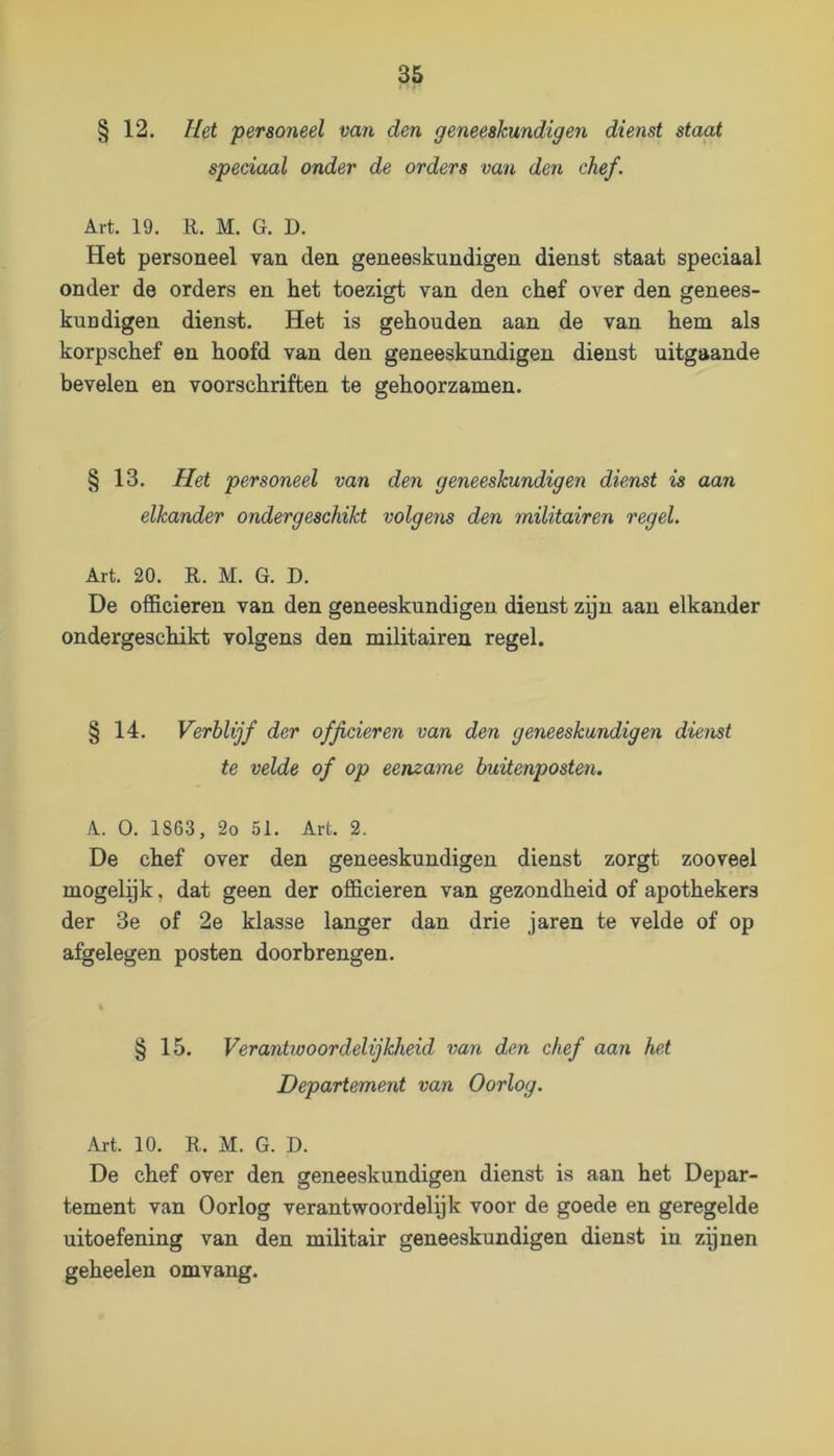 § 12. Hei personeel van den geneeskundigen dienst staat speciaal onder de orders van den chef. Art. 19. R. M. G. D. Het personeel van den geneeskundigen dienst staat speciaal onder de orders en het toezigt van den chef over den genees- kundigen dienst. Het is gehouden aan de van hem als korpschef en hoofd van den geneeskundigen dienst uitgaande bevelen en voorschriften te gehoorzamen. § 13. Het personeel van den geneeskundigen dienst is aan elkander ondergeschikt volgens den militairen regel. Art. 20. R. M. G. D. De officieren van den geneeskundigen dienst zyn aan elkander ondergeschikt volgens den militairen regel. § 14. Verblijf der officieren van den geneeskundigen dienst te velde of op eenzame buitenposten. A. O. 1863, 2o 51. Art. 2. De chef over den geneeskundigen dienst zorgt zooveel mogelyk, dat geen der officieren van gezondheid of apothekers der 3e of 2e klasse langer dan drie jaren te velde of op afgelegen posten doorbrengen. § 15. Verantwoordelijkheid van den chef aan het Departement van Oorlog. Art. 10. R. M. G. D. De chef over den geneeskundigen dienst is aan het Depar- tement van Oorlog verantwoordelijk voor de goede en geregelde uitoefening van den militair geneeskundigen dienst in zpnen geheelen omvang.
