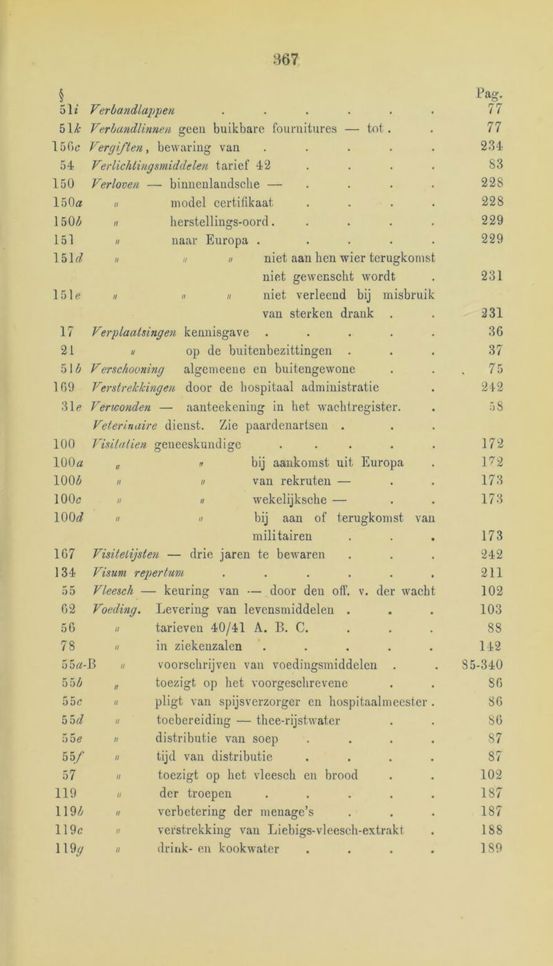 I . 51i 5lk Verbandlap'pen Verha7idlinnen geeu buikbare founiitures — tot 15Gc Vergifteyi , bewaring van ..... 2.34 54 Verlichtingsmiddelen tarief 42 ... . 83 150 Verloven — binuenlaudsclie — . . . . 228 150a n model certifikaat .... 228 150/^ II herstellinsjs-oord..... 229 151 II naar Europa . .... 229 15k/ II II II niet aan hen wier terugkomst niet gewensclit wordt 231 151e H II II niet verleend bij misbruik van sterken drank 231 17 Verplaatsingen kennisgave ..... 36 21 II op de buitenbezittingen . 37 51/i Verschooning algenieeue en buitengewone 109 Verstrekkingen door de hospitaal administratie 31e Verwo7ide?i — aanteekening in bet wachtregister. 58 Veterinaire dienst. Zie paardenartsen . 100 Visilatien geneeskundige ..... 172 100a 11 n bij aankomst uit Europa 172 100^ II II van rekruten — 173 100c II II wekelijksche — 173 100<^ II II bij aan of terugkomst van militairen 173 167 Visitelijsten — drie jaren te bewaren 242 134 Visum repertum ...... 211 55 Vleesch — - keuring van — door den off. v. der wacht 102 62 Voeding. Levering van levensmiddelen . 103 56 II tarieven 40/41 A. 11. C. . . . 88 78 II in ziekenzalen ..... 142 55 a- J3 II voorschrijven van voedingsmiddelen . 85-340 55^ II toezigt op het voorgeschrevene 86 55c II pligt van spijsverzorger en hospitaalmccster. 86 55</ II toebereiding — thee-rijstwater 86 55e II distributie van soep .... 87 55/ II tijd van distributie .... 87 57 II toezigt op het vleesch en brood 102 119 II der troepen ..... 187 119/v II verbetering der menage’s 187 119c II verstrekking van Liebigs-vleesch-extrakt 188 119y II drink- en kookwater .... 189 Pag. 77 77 75 242