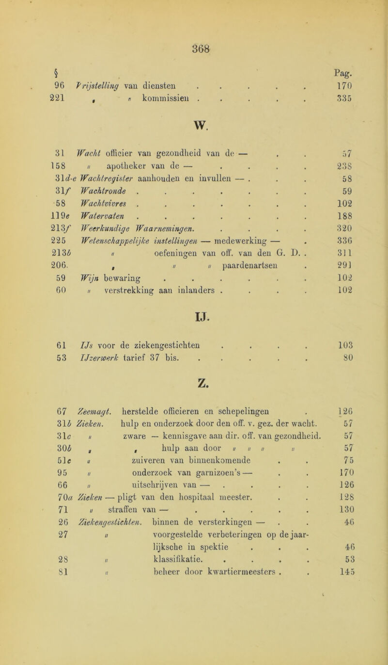 § Pag. 96 Vrijstelling vau diensten . . . . . 170 221 , n kommissiën ..... 335 w. 31 Wacht otiicier van gezondheid van de — 158 H apotheker van de — 'i>\d-e Wachtregister aanhouden en invullen — . 31/ Wachtronde ...... 58 Wachtvivres ...... 119e Watervaten ...... 213y Weerkundige Waarnemingen. 225 Wetenschappelijke mstellingen — medewerking — 213Z1 II oefeningen van off. van den G. D. 206. , II II paardenartsen 59 Wijn bewaring ..... 60 II verstrekking aan inlanders . IJ. 61 IJs voor de ziekengestichten .... 103 53 Ijzerwerk tarief 37 bis. ..... 80 z. 67 Zèemagt. herstelde officieren en schepelingen 126 CO Zieken. hulp en onderzoek door den off. v. gez. der wacht. 57 31c U zware — kennisgave aan dir. off. vau gezondheid. 57 30^ u f hulp aan door « u n n 57 51c a zuiveren van binnenkomende 75 95 tl onderzoek van garnizoen’s — 170 66 II uitschrijven van — 126 7 Oa Zieken — pligt van den hospitaal meester. 128 71 II straffen van — ..... 130 26 Ziek eng est ichten. binnen de versterkingen — 46 27 II voorgestelde verbeteringen op dejaar- lijksche in spektie 46 28 II klassifikatie. .... 53 81 II beheer door kwartiermeesters . 145 238 58 59 102 188 320 336 311 291 102 102