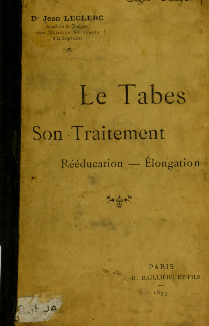—J- f Dr Jean LECLERC Attache il la Clinique des Maladies Nerveuses V à la Salpêtrière m»S . T Le Tabes Son Traitement f Rééducation — Elongation PARIS J.-B. BAILLIÈRE ET FILS 1 8<J0