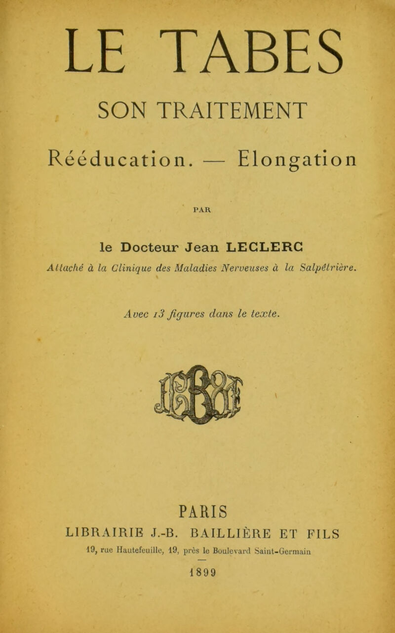 LE TABES SON TRAITEMENT Rééducation. — Elongation PAR le Docteur Jean LECLERC Attaché à la Clinique des Maladies Nerveuses à la Salpêtrière. \ Avec i3 fijures dans le texte. PARIS LIBRAIRIE J.-B. BAILLIÈRE ET FILS 19, rue Hautefeuille, 19, près le Boulevard Saint-Germain