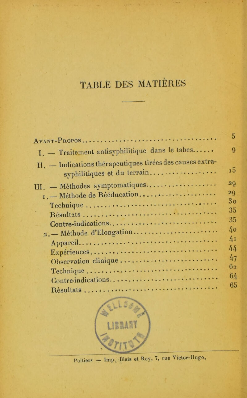 TABLE DES MATIÈRES Avant-Propos X, _ Traitement antisyphilitique dans le tabes 9 II. Indications thérapeutiques tirées des causes extra- i5 29 LU. — Méthodes synipiuiiiaii^uco 29 I é iVlClilOQo QO ntcuuuaiiuu 3o 35 35 4o 2.— Méthode a iMODgciuuii 4i 44 47 62 64 65