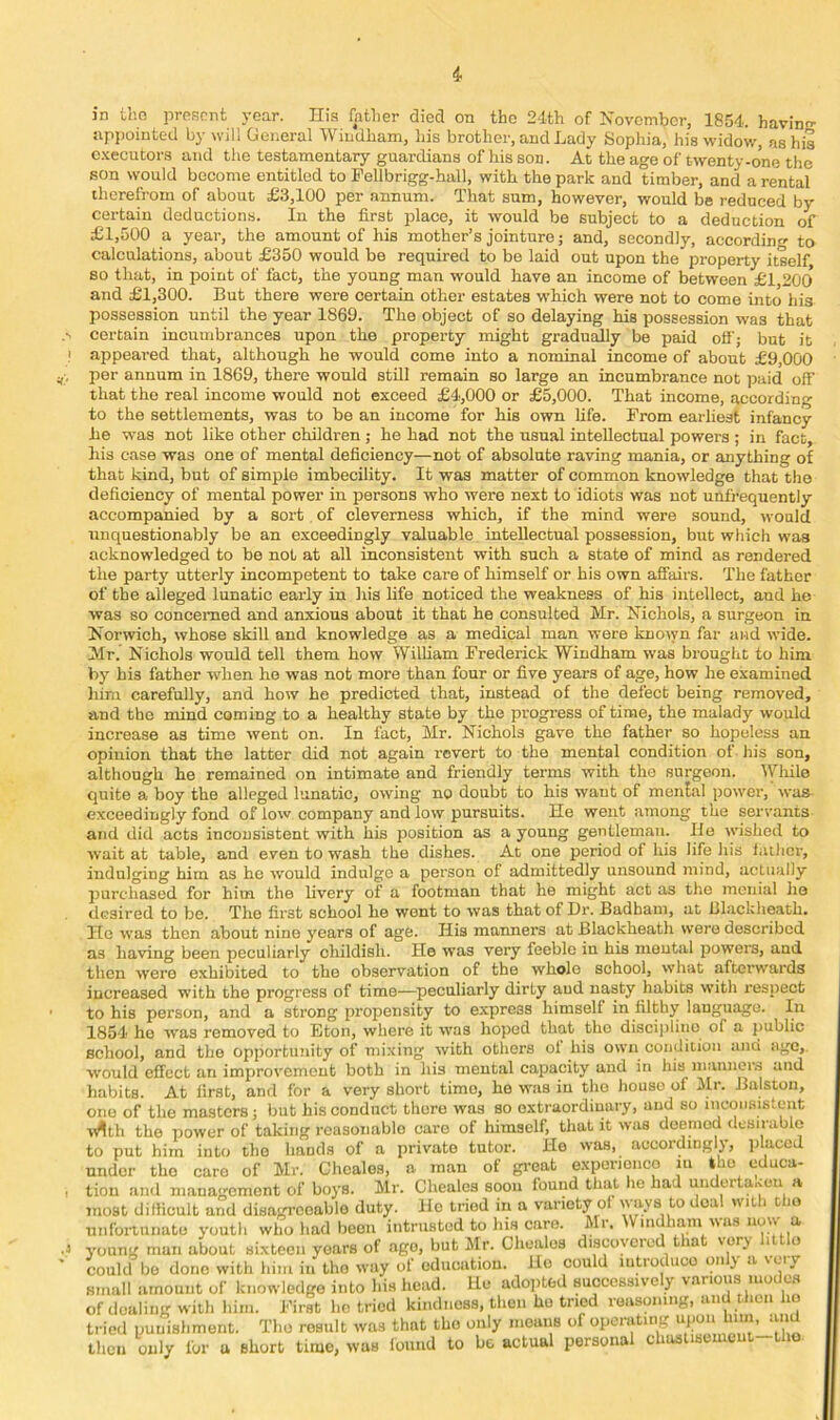 appointed by will General Windham, his brother, and Lady Sophia, his widow, as his c.\ecutora and the testamentary guardians of his son. At the age of twenty-one the son would become entitled to Fellbrigg-hall, with the park and timber, and a rental therefrom of about £3,100 per annum. That sum, however, would be reduced by certain deductions. In the first place, it would be subject to a deduction of £1,500 a year, the amount of his mother’s jointure; and, secondly, according to calculations, about £350 would be required to be laid out upon the property itself, 80 that, in point of fact, the young man would have an income of between £1 200 and £1,300. But there were certain other estates w’hich were not to come into his possession until the year 1869. The object of so delaying his possession was that certain incumbrances upon the property might gradn^ly be paid off; but it appeared that, although he would come into a nominal income of about £9,000 per annum in 1869, there would still remain so large an incumbrance not paid off that the real income would not exceed £4,000 or £5,000. That income, according to the settlements, was to be an income for his own life. From earliest infancy he was not like other children ; he had not the usual intellectual powers ; in fact, his case was one of mental deficiency—not of absolute raving mania, or anything of that kind, but of simple imbecility. It was matter of common knowledge that the deficiency of mental power in persons who were next to idiots was not unfrequently accompanied by a sort, of cleverness which, if the mind were sound, would unquestionably be an exceedingly valuable intellectual possession, but which was acknowledged to be not at all inconsistent with such a state of mind as rendered the party utterly incompetent to take care of himself or his own affairs. The father of the alleged lunatic early in liis life noticed the weakness of his intellect, and he was so concerned and anxious about it that he consulted Mr. Nichols, a surgeon in Norwich, whose skill and knowledge as a medical man were known far and wide. ]VIr. Nichols would tell them how William Frederick Windham was brought to him by his father when he was not more than four or five years of age, how he examined him carefully, and how he predicted that, instead of the defect being removed, and the mind coming to a healthy state by the progress of time, the malady would increase as time went on. In fact, Mr. Nichols gave the father so hopeless an opinion that the latter did not again revert to the mental condition of his son, although he remained on intimate and friendly terms with the surgeon, lyiiile quite a boy the alleged lunatic, owing no doubt to his want of menial power, was exceedingly fond of low company and low pursuits. He went among the servants and did acta inconsistent with his position as a young gentleman. He wished to wait at table, and even to wash the dishes. At one period of his life his lather, indulging him as he would indulge a person of admittedly unsound mind, actually jiurchased for him the livery of a footman that he might act as the menial lie desired to be. The first school ho went to was that of Dr. Badbam, at Blackheath. He was then about nine years of age. His manners at Blackheath were described as having been peculiarly childish. He was very feeble in his mental powers, and then were exhibited to the observation of the whole school, what afterwards increased with the progress of time—peculiarly dirty and nasty habits with respect to his person, and a strong propensity to express himself in filthy language. In 1854 he was removed to Eton, where it was lioped that the discii)liuo of a public school, and the opportujiity of mixing with others ol his own condition and age, would effect an improvement both in his mental capacity and in his manner.s and habits. At first, and for a very short time, he was in the house of Mr. Bulston, one of the masters; but his conduct there was so extraordinary, aud so inconsistent ^t^th the power of taking roasoiiablo care of himself, that it was doemod desirable to put him into the hands of a private tutor. He was, accordingly, jilaccd under the care of Mr. Choalos, a man of gi-eat experionco m Iho educa- tion and management of boys. Mr. Cheales soon found that ho had undertaxeu a most difficult and disagreeable duty. Ho tried in a variety ot -'kva to deal with cho uiifonuiiato youth who had been intrusted to his care. Mr. Windham was now a young man about sixteen years of ago, but Mr. Cheales discovered tha %ory i o could be done with him in the way of education. Ho could lutrodnco only a very small amount of knowledge into his head. He adopted successively various mode.s of dealing with him. First ho tried kindness, then ho tried reasoning, and then ho tried punishment. The result was that the only means of operating upon him, .md then only for a short time, was iound to bo actual personal chaslisemeut-tlio