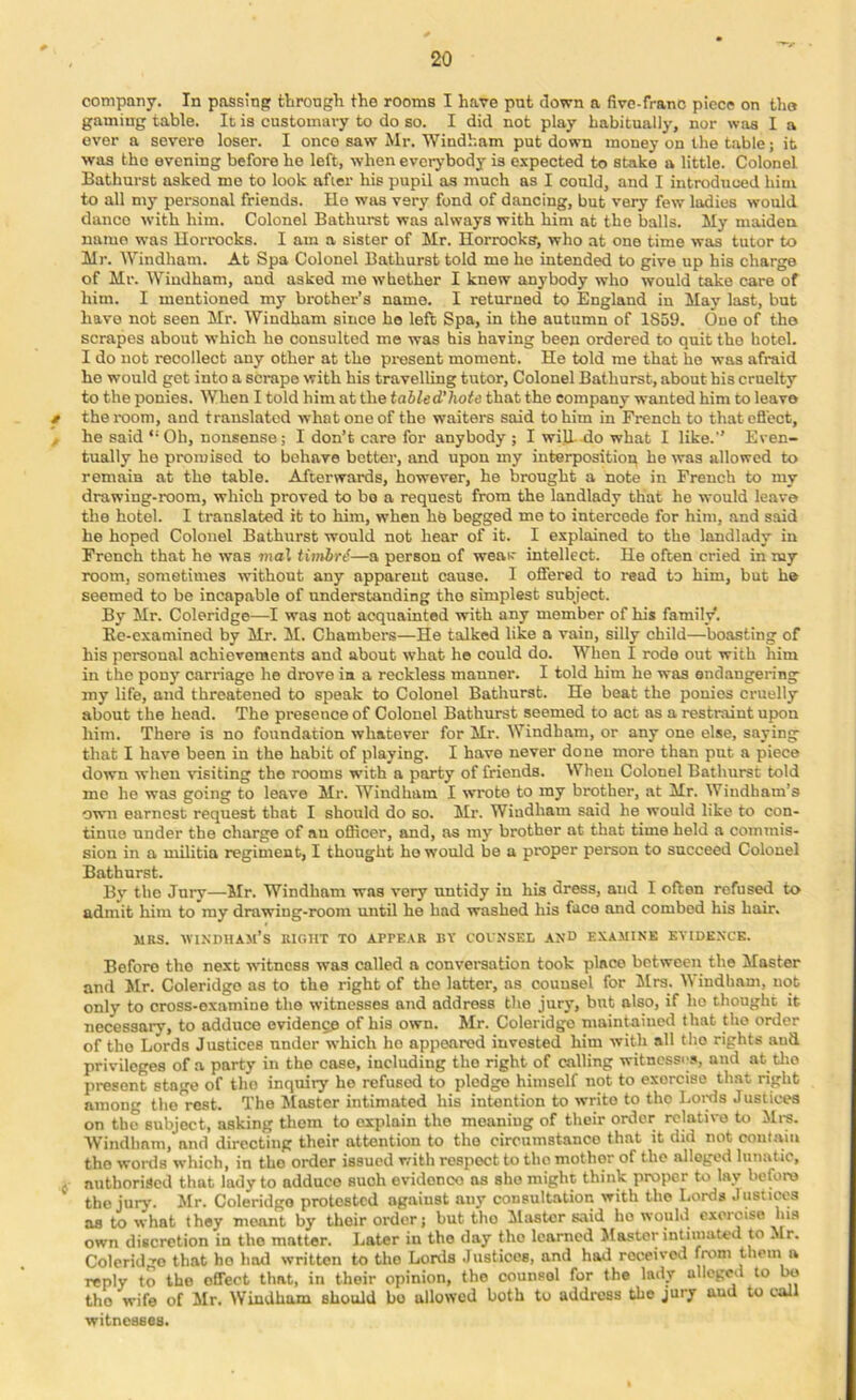 company. In possinp through the rooms I have put down a fivc-frano piece on tlio gaming table. It is customary to do so. I did not play habitually, nor was I a ever a severe loser. I once saw Mr. Windham put down money on the table; it was the evening before ho left, when eveo’body is expected to stake a little. Colonel Bathurst asked me to look afier hie pupil as much as I could, and I introduced him to all my personal friends. Ho was very fond of dancing, but very few ladies would dance with him. Colonel Bathurst was always with him at the balls. My maiden name was Uorrocks. I am a sister of Mr. Horrocks, who at one time was tutor to Mr. Windham. At Spa Colonel Bathurst told me he intended to give up his charge of Mr. Windham, and asked me whether I knew anybody who would take care of him. I mentioned my brother’s name. I returned to England in May last, but have not seen Mr. Windham since ho left Spa, in the autumn of 1859. One of the scrapes about which he consulted me was his having been ordered to quit tho hotel. I do not recollect any other at the pi-esent moment. He told me that ho was afraid he would get into a scrape with his travelling tutor. Colonel Bathurst, about his cruelty to the ponies. When I told him at the tabled'hote that tho company wanted him to leave f the room, and translated what one of the waiters said to him in Fi-ench to thatcfl'ect, ^ he said ‘‘Oh, nonsense; I don’t care for anybody ; I will Ho what I like.” Even- tually he promised to behave better, and upon my interposition ho was allowed to remain at the table. Afterwards, however, he brought a note in French to my drawing-room, which proved to bo a request from the landlady that he would leave the hotel. I translated it to him, when he begged me to intercede for him, and said he hoped Colonel Bathurst would not hear of it. I explained to the landlady in French that he was mal tivtbr^—a person of weav intellect. He often cried in my room, sometimes without any apparent cause. I offered to read to him, but he seemed to be incapable of understanding tho simplest subject. By Mr. Coleridge—I was not acquainted with any member of his family. Ec-examined by Mr. M. Chambers—He talked like a vain, silly child—boasting of his personal achievements and about what he could do. When I rode out with him in tho pony carriage he drove in a reckless manner. I told him he was endangering iny life, and threatened to speak to Colonel Bathurst. He beat the ponies cruelly about the head. The presence of Colonel Bathurst seemed to act as a restraint upon him. There is no foundation whatever for Mr. Windham, or any one else, saying that I have been in the habit of playing. I have never done more than put a piece down when ^dsiting tho rooms with a party of friends. When Colonel Bathurst told me he was going to leave Mr. Windham I wrote to my brother, at Mr. Windham’s own earnest request that I should do so. Mr. Windham said he would like to con- tinue under tho charge of an officer, and, as my brother at that time held a commis- sion in a militia regiment, I thought ho would be a proper person to succeed Colonel Bathurst. By tho Jury—Jlr. Windham was very untidy in his dress, and I often refused to admit him to my drawing-room until he had washed his face and combed his hair. MRS. WIXDUAM’s right TO APPE.^R BV COUNSEL AND EXAMINE EVIDENCE. Before tho next witness was called a converaation took place between the Master and Mr. Coleridge as to the right of the latter, ns counsel for Mrs. Windham, not only to cross-examine the witnesses and address the jurj-, but also, if ho thought it necessary, to adduce evidenge of his own. Mr. Coleridgo maintained that the order of tho Lords Justices under which ho appeared invested him with all tho rights aud privileges of a party in tho case, including tho right of calling witnesses, aud at tlio present stage of tho inquiry he refused to pledge himself not to exorcise that right among the rest. Tho Master intimated his intention to write to tho Loids Justices on tho subject, asking them to explain tho moaning of their order relative to Mrs. AVindham, and directing their attention to tho circumstance that it did not contajn the wortls which, in tho order issued with respect to tho mother of the alleged lunatic, A authorised that lady to adduce such evidonco as she might think proper to lay Ireforo tho juiy. Mr. Coleridgo protested against any consultation with the Lords Justiws as to what they meant by their order; but tho Master said ho would exoroiso his own discretion in tho matter. Later in tho day tho learned Master intimated to Mr. Coleridgo that ho hod written to tho Lortla Justices, and had roceivoil from them a reply to tho effect that, in their opinion, tho counsol for the lady alleged to bo tho wife of Mr. Windham should bo allowed both to address the jury aud to call witnesses.