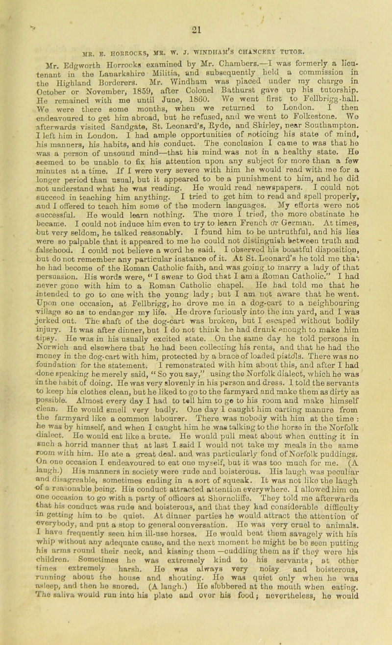MR. E. nORROCKS, MR. W. J. M'lNDIfAM’s CHiMCKRlf TUTOR. Mr. Edgworth Horrookfl examined by Mr. Chambers.—I was formerly a lica- tenant in the Lanarkshire Militia, and subsequently held a commission in tho Highland Borderers. Mr. Windham was placed under my charge in October or November, 1859, after Colonel Bathurst gave up his tutorship. Ho remained with me until June, 18G0. Wo went first to rollbrigg-hall. We were there some months, when we returned to London. I then endeavoured to get him abroad, but he refused, and we wont to Folkestone. We afterwards visited Sandgate, St. Leonard’s, Eyde, and Shirley, near Southampton. 1 left him in London. 1 had ample opportunities of noticing his state of mind, his manners, his habits, and his conduct. The conclusion I came to was that ho was a person of unsound mind—that his mind was not in a healthy state. Ho seemed to bo unable to fix his attention upon any subject for more than a few minutes at a time. If I were very severe with him he would read with me for a longer period than usual, but it appeared to be a punishment to him, and he did not understand what ho was reading. He would rend newspapers. I could nob succeed in teaching him anything. I tried to get him to read and spell properly, nud 1 offered to teach him some of the modern languages. My efforts were not successful. Ho would learn nothing. The more I tried, tho more obstinate he became. I could not induce him even to try to learn French or Gorman. At times, but very seldom, he talked reasonably. I found him to be untruthful, and his lies were so palpable that it appeared to me ho could not distinguish between truth and falsehood. I could not believe a word he said. I observed his boastful disposition, but do not remember any particular instance of it. At St. Leonard’s he told me that ho had become of tho Homan Catholic faith, and was going to marry a lady of that persuasion. His words were, “ I swear to God that I am a Homan Catholic.” I had never gone with him to a Homan Catholic chapel. Ho had told me that he intended to go to one with the young lady; but I am not aware that he went. Upon one occasion, at Fellbrigg, he drove mo in a dog-cait to a neighbouring village BO as to endanger my life. He drove furiously into the inn yard, and I was jerked out. The shaft of the dog-cart was broken, but I escaped without bodily injury. It was after dinner, but I do not think he had drunk enough to make him tipsy. He was in his usually excited state. On the same day he told persons in Norwich and elsewhere that he had been collecting his rents, and that he had the money in the dog-cart with him, protected by a brace of loaded pistdls. There was no foundation for the statement. 1 remonstrated with him about this, and after I had ■done speaking he merely said, “ So you say,” using the Norfolk dialect, which he was in the habit of doing. He was very slovenly in his person and dress. I told the servants to keep his clothes clean, but he liked to go to the farmyard and make them as dirty as possible. Almost every day I had to tell him to go to his room and make himself clean. Ho would smell very badly. One day 1 caught him carting manure from tho farmyard like a common labourer. There was nobody with him at the time : he was by himself, and when I caught him he was talking to the horse in the Norfolk dialect. Ho would eat like a brute. He would pull moat about when cutting it in such a horrid manner that at last I said I would not take my meals in the same room with him. He ate a groat deal, aud was particularly fond of Norfolk puddings. On one occasion I endeavoured to eat one myself, but it was too much for me. (A laugh.) His manners in society were rude and boisterous. His laugh was peculiar and disagreable, sometimes ending in a sort of squeak. It was not like the laugh of a reamnablo being. His conduct attracted attention every where. I allowed him on one occa,sion to go with a party of olHcors at Shornoliffo. They told mo afterwards that hi.s conduct was rude and boisterous, and that they had considerable difficulty in getting him to bo quiet. At dinner parties ho would attract tho attention of evoryVjody, and put a stop to general conversation. Ho was very cruel to animals. I have frequently seen him ill-use horses. Ho would boat them savagely with his whip without any adequate cause, and tho next moment ho might bo bo seen putting his arms round their neck, and kissing choin —cuddling them as if they wore his children. Sometimes ho was extremely kind to his servants; ot other times extremely harsh. Ho was always very noisy and boisterous, running about tho house and shouting. Ho was qiiiot only when ho was asleep, and then ho snored. (A laugh.) Ho sfbbbored at tho mouth when eating. Tho saliva would run into hia plato and over his food; nevertheless, ho would