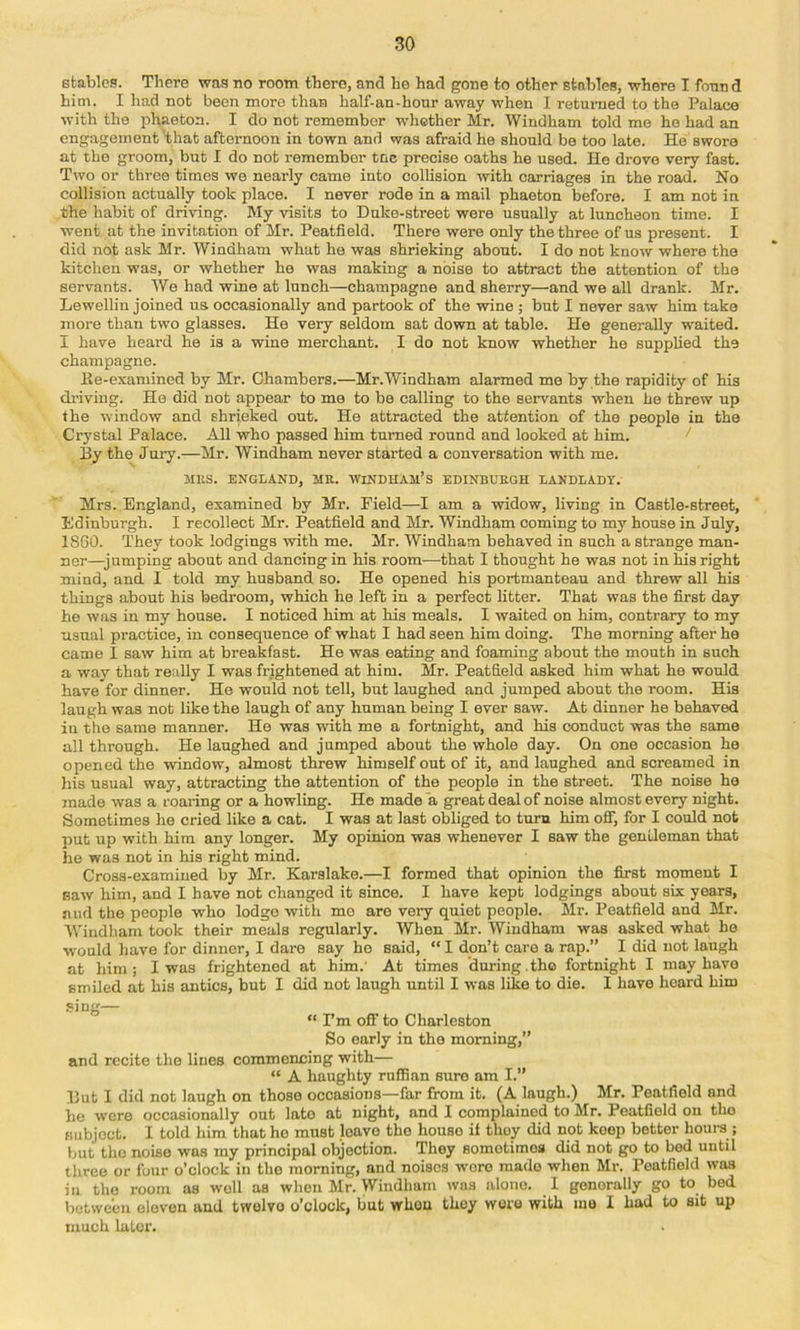 stables. There was no room there, and ho had gone to other stables, where I found him. I had not been more than half-an-hour away when 1 returned to the Palace with the phaeton. I do not remember whether Mr. Windham told me ho had an engagement that afternoon in town and was afraid he should be too late. He swore at the groom, but I do not remember tuc precise oaths he used. He drove very fast. Two or three times we nearly came into collision with carriages in the road. No collision actually took place. I never rode in a mail phaeton before. I am not in the habit of driving. My visits to Duke-street were usually at luncheon time. I went at the invitation of Mr. Peatfield. There were only the three of us present. I did not ask Mr. Windham what he was shrieking about. I do not know where the kitchen was, or whether he was making a noise to attract the attention of the servants. We had wine at lunch—champagne and sherry—and we all drank. Mr. Lewelliu joined us occasionally and partook of the wine ; but I never saw him take more than two glasses. He very seldom sat down at table. He generally waited. I have heard he is a wine merchant. I do not know whether he supplied the champagne. Ke-exaniined by Mr. Chambers.—Mr.Windham alarmed me by the rapidity of his chiving. He did not appear to mo to be calling to the servants when he threw up the window and shrieked out. He attracted the attention of the people in the Crystal Palace. AU who passed him turned round and looked at him. ^ Hy the Jury.—Mr. Windham never started a conversation with me. Mils. ENGLAND, MR. WiNDUAM’s EDINBURGH LANDLADY. Mrs. England, examined by Mr. Field—I am a widow, living in Castle-street, Edinburgh. I recollect Mr. Peatfield and Mr. Windham coming to my house in July, 1860. They took lodgings with me. Mr. Windham behaved in such a strange man- ner—jumping about and dancing in his room—that I thought he was not in his right mind, and I told my husband so. He opened his portmanteau and threw all his things about his bedroom, which he left in a perfect litter. That was the first day he was in my house. I noticed him at his meals. I waited on him, contrary to my usual practice, in consequence of what I had seen him doing. The morning after ho came I saw him at breakfast. He was eating and foaming about the mouth in such a way that really I was frightened at him. Mr. Peatfield asked him what he would have for dinner. He would not tell, but laughed and jumped about the room. His laugh was not like the laugh of any human being I ever saw. At dinner he behaved in the same manner. He was with me a fortnight, and his conduct was the same all through. He laughed and jumped about the whole day. On one occasion he opened the window, almost threw himself out of it, and laughed and screamed in his usual way, attracting the attention of the people in the street. The noise he made was a roaring or a howling. He made a great deal of noise almost every night. Sometimes he cried like a cat. I was at last obliged to turn him off, for I could not put up with him any longer. My opinion was whenever I saw the gentleman that he was not in his right mind. Cross-examined by Mr. Karslake.—I formed that opinion the first moment I Baw him, and I have not changed it since. I have kept lodgings about six years, and the people who lodge with me are very quiet people. Mr. Peatfield and Mr. VVindham took their meals regularly. When Mr. Windham was asked what he would have for dinner, I dare say he said, “ I don’t care a rap.” I did not laugh at him; I was frightened at him.' At times during.the fortnight I may have smiled at his antics, but I did not laugh until I was like to die. I have heard him sing— “ Pm off to Charleston So early in the morning,” and recite the lines commencing with— “ A haughty ruffian sure am I.” Hut I did not laugh on those occasions—far from it. (A laugh.) Mr. Peatfield and he were occasionally out late at night, and I complained to Mr. Peatfield on the subject. I told him that ho must leave the house if they did not keep better hours ; but the noise was my principal objection. They sometimes did not go to bed until three or four o’clock in the morning, and noises wore made when Mr. Peatfield was in the room as well as when Mr. Windham was alone. I generally go to bed between eleven and twelve o’clock, but when they wore with mo I had to sit up much later.