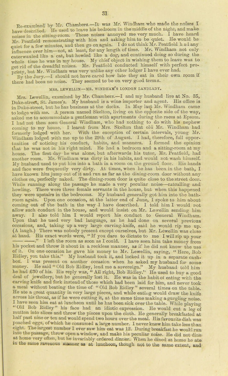 Ee-examinecT by Mr. Chambers.—Ifc was Mr. Windham who made the noises I have described. He used to leave his bedi-oom in the middle of the night, and make noises in the sitting-room. These noises annoyed me very much. I have heard Mr Peatfield remonstrating with him and asking him to be quiet. He would be ouiet for a few minutes, and then go on again. I do not think Mr. Peatfield h ad any influence over him—not, at least, for any length of time. Mr. Windham not only caterwauled like a cat, but howled like a dog, and continued doing so during the ■whole time he was in my house. My chief object in wishing them to leave was to o-et rid of the dreadful noises. Mr. Peatfield conducted himself with perfect pro- priety, but Mr. Windham was very unlike any other lodger I have ever had. By the Jury.—I should not have cared how late they sat in their own room if there had been no noise. They seemed to be on very good terms. MRS. lEWELLIN—MR. WINDHAM’s LONDON LANDLADY. Mrs. Lewollin, examined by Mr. Chambers.—I and my husband live at No. 35, Duke-strert, St. James’s. My husband is a wine importer and agent. His office is in Duke-street, but he has business at the docks. In May last Mr. Windham came to lodo-a with me. A person named Skelton, living on the opposite side of the way, asked me to accommodate a gentleman with apartments during the races at Epsom. I had not then seen General Windham, who had nothing to do with his nephew coming to my house. I learnt from Mrs. Skelton that old Mr. Windham had formerly lodged with her. With the exception of certain intervals, young Mr. Windham lodged with me up to the 29 th of August. I had, therefore, full oppor- tunities of noticing his conduct, habits, and manners. I formed the opinion that he was not in his right mind. He had a bedroom and a sitting-room at my house. The first day he was alone, but afterwards his tutor, Mr-. Peatfield, had another room. Mr. Windham was dirty in his habits, and would not wash himself. My husband used to put him into a bath in a room on the ground floor. His hands and face were frequently very dirty. At times, when he has been in the bath, I have known him jump out of it and run as far as the dining-room door without any clothes on, perfectly naked. The dining-room door is quite close to the street door. While running along the passage he made a very peculiar noise—catcalling and howling. There were three female servants in the house, but when this happened they were upstairs in the bedrooms. My husband generally got him into the bath- room again. Upon one occasion, at the latter end of June, I spoke to him about coming out of the bath in the way I have described. I told him I would not allow such conduct in the house, and would insist on Mr. Lewellin sending him away. I also told him I would report his conduct to General Windham. Upon that he used very bad language, as he had done on several previous occasions, and, taking up a very large carving-knife, said he would rip me up. (A laugh.) There was nobody present except ourselves, but Mr. Lewellin was close at hand. His exact words were, “ If you dare to dictate to me I wiU rip up your .” I left the room as soon as I could. I have seen him take money from his pocket and throw it about in a reckless manner, as if he did not know the use of it. On one occasion he gave his money to Mr. Lewellin, saying, “ Here, Bob Eidley, you take this.” My husband took it, and looked it up in a separate cash- box. I was present on another occasion when he asked my husband for some money. He said “ Old Bob Eidley, lend me a sovereign.” My husband told him ho had £30 of his. His reply was, “ All right. Bob Eidley.” He used to buy a good deal of jewellery, but he generally lost it. He was in the habit ol eating with the carving knife and fork instead of those which had been laid for him, and never took a meal without beating the time of “ Old Bob Eidley” several times on the table. He ate a great quantity in very large pieces, and while eating would draw the knife across his throat, as if ho were cutting it, at the same time making a gurgling noise. I have seen him eat at luncheon until he has been sick over the table. While playing “ Old Bob Eidley ” his face had an idiotic expression. He would cut a leg of mutton into slices and throw the pieces upon the cloth. Ho generally breakfasted at half past nine or ten and would spend two hours over the meal. His favourite dish was poached eggs, of which he consumed a large number. I never knew him take less thau eight. The largest number I ever saw him eat was 12. During breakfast he would run into the passage, throw open a window, and make his peculiar noise. He did not dine at home very often, but he invariably ordered dinner. When he dined at homo ho ate in the same ravenous manner os at luncheon, though not to the same extent, and