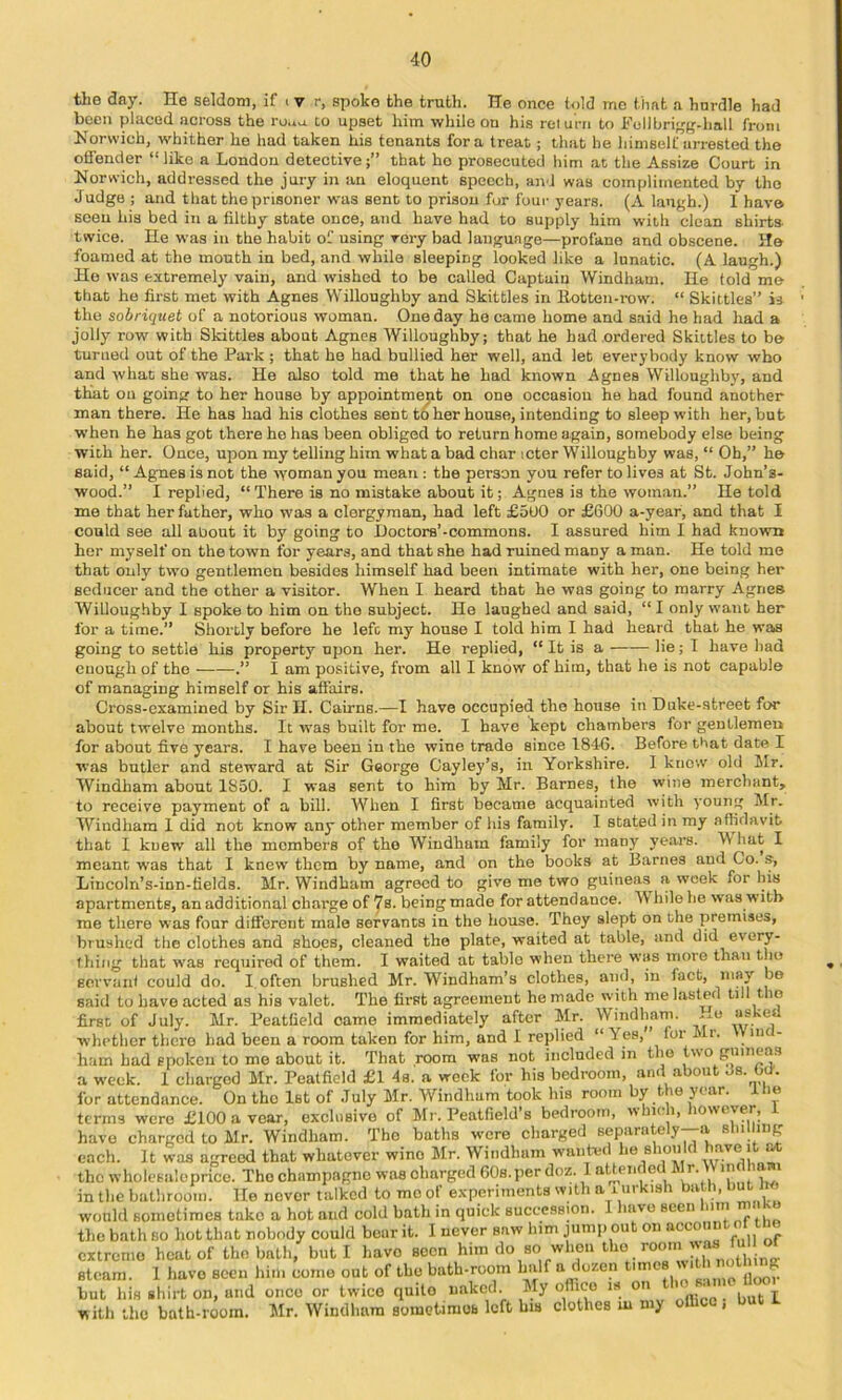 the day. He seldom, if i v r, spoke the truth. He once told me that a hurdle had been placed across the ro.iu. to upset him while on his reiurri to Follbri<fg-hall from Norwich, whither he had taken his tenants fora treat; that be liimself arrested the offender “ like a London detective that ho prosecuted him at the Assize Court in Norwich, addressed the jury in an eloquent speech, and was complimented by the Judge ; and that the prisoner was sent to prison for four years. (A laugh.) I have seen his bed in a filthy state once, and have had to supply him with clean shirts- twice. He was in the habit of using very bad language—profane and obscene. He foamed at the mouth in bed, and while sleeping looked like a lunatic. (A laugh.) Ho was extremely vain, and wished to be called Captain Windham. He told me that ho first met with Agnes Willoughby and Skittles in Itotten-row. “ Skittles” is the sobriquet of a notorious woman. One day he came home and said he had had a jolly row with Skittles about Agnes Willoughby; that he had ordered Skittles to be turned out of the Park ; that he had bullied her well, and let everybody know who and what she was. He also told me that he had known Agnes Willoughby, and that on going to her house by appointment on one occasion he had found another man there. He has had his clothes sent to her house, intending to sleep with her, but when he has got there ho has been obliged to return home again, somebody else being with her. Once, upon my telling him what a bad char icter Willoughby was, “ Oh,” he said, “ Agues is not the woman you mean : the person you refer to lives at St. John’s- wood.” I replied, “ There is no mistake about it; Agnes is the woman.” He told me that her father, who was a clergyman, had left £5U0 or £600 a-year, and that I could see all about it by going to Doctors’-commons. I assured him I had known her myself on the town for years, and that she had ruined many a man. He told me that only two gentlemen besides himself had been intimate with her, one being her seducer and the other a visitor. When I heard that he was going to marry Agnes Willoughby I spoke to him on the subject. Ho laughed and said, “ I only want her for a time.” Shortly before he left my house I told him I had heard that he was going to settle his property upon her. He replied, “ It is a lie; I have had enough of the .” I am positive, from all I know of him, that he is not capable of managing himself or his aft’airs. Cross-examined by Sir H. Cairns.—I have occupied the house in Duke-street for about twelve months. It was built for me. I have kept chambers for gentlemen for about five years. I have been in the wine trade since 181-6. Before tkat date I was butler and steward at Sir George Cayley’s, in Yorkshire. I know old Mr. Windham about 1850. I was sent to him by Mr. Barnes, the wijie merchant, to receive payment of a bill. When I first became acquainted with young Mr. Windham 1 did not know any other member of his family. I stated in my affidavit that I knew all the membei'S of the Windham family for many years. W hat I meant was that I knew them by name, and on the books at Barnes and Co. s, Lincoln’s-inn-fields. Mr. Windham agreed to give me two guineas a week for his apartments, an additional charge of 7s. being made for attendance. While ho was w itb me there was four different male servants in the house. They slept on the premises, brushed the clothes and shoes, cleaned the plate, waited at table, and did every- thing that was required of them. I waited at table when there was more than the servant could do. I. often brushed Mr. Windham’s clothes, and, in fact, said to have acted as his valet. The first agreement he made with me lasted till the first of July. Mr. Peatfield came immediately after Mr. Windham. ...o whether there had been a room taken for him, and I replied “ Yes, for Mr. Vine - ham had spoken to me about it. That room was not included in the two guineas a week. 1 charged Mr. Peatfield £1 4s. a week for his bedroom, and about Js. Od'. for attendance. On the 1st of July Mr. Windham took his room by the year, ilie terms were £100 a voar, exclusive of Mr. Peatfield’s bedroom, i< i> have charged to Mr. Windham. The baths wore charged 6eparutely--a shilling each. It was agreed that whatever wine Mr. Windham wanted he shoiiId j*- “ the wholesale price. The champagne was charged 60s. per doz. 1 a ^enf e r. in in the bathroom. He never talked to mo of experiments with a riirkish bath, ‘ would sometimes take a hot and cold bath in quick succession. 1 have seen mn the bath so hot that nobody could bear it. 1 never saw him jump out on extreme heat of the bath, but I have soon him do so when the room steam. 1 have seen him come out of the bath-room half a ^®^en tim but his shirt on, and once or twice quite naked. My oflico is o • with the bath-room. Mr. Windham sometimos left bis clothes m my olhcc, but