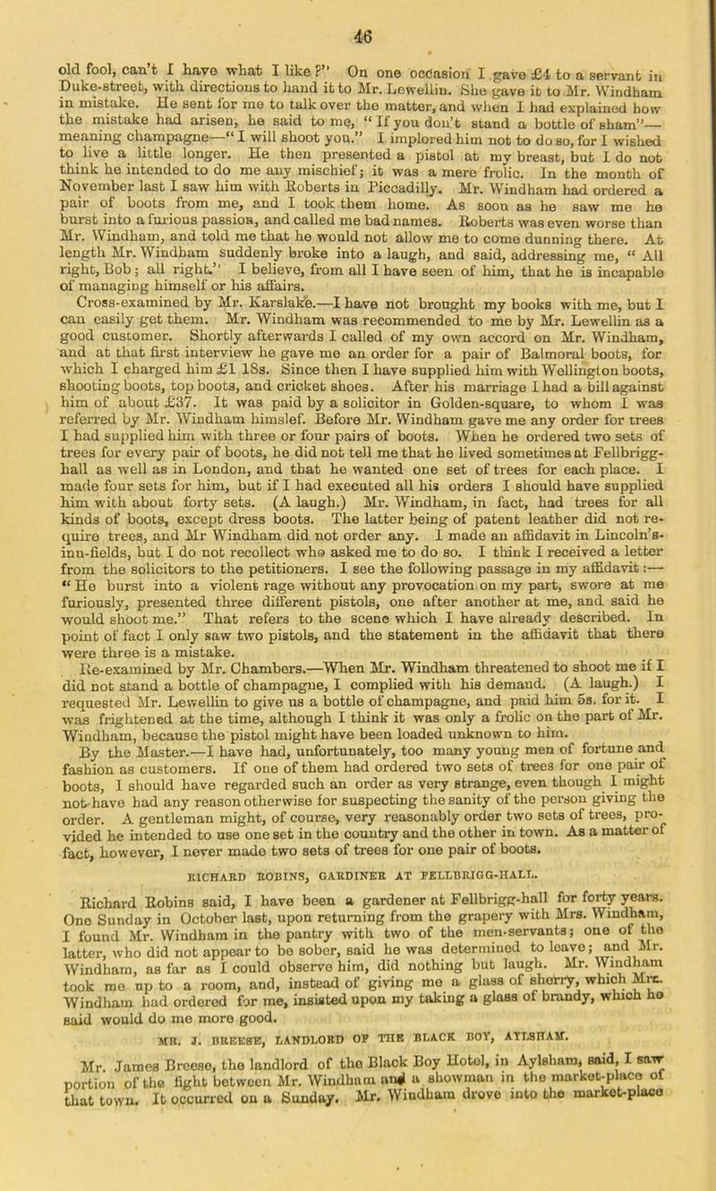 old fool, can t I have what I like ?” On one oodasiori I gave £4 to a servant in Duke-street, with directions to hand it to Mr. Lewelliu. She gave it to Mr. Windham in mistake. He sent for mo to talk over the matter, and when I had explained how the mistake had arisen, he said to me, “ If you don’t stand a bottle of sham”— meaning champagne— I will shoot you.” I implored him not to do so, for 1 wished to live a little longer. He then presented a pistol at my breast, but Ido not think he intended to do me any mischief; it was a mere frolic. In the month of November last I saw him with Eoberts in Piccadilly. Mr. Windham had ordered a pair of boots from me, and I took them home! As soon as he saw me he burst into a furious passion, and called me bad names. Eobei*ts was even worse than Mr. Windham, and told me that he would not allow me to come dunning there. At length Mr. Windham suddenly broke into a laugh, and said, addressmg me, “ All right. Bob ; all right.” I believe, from all I have seen of him, that he is incapable of managing himself or his affairs. Cross-examined by Mr. Karslake.—I have not brought my books with me, but I can easily get them. Mr. Windham was recommended to me by Mr. Lewellin as a good customer. Shortly afterwards I called of my own accord on Mr. Windham, and at that fii'st interview he gave me an order for a pair of Balmoral boots, for which I charged him £I 18s. Since then I have supplied him with Wellington boots, shooting boots, top boots, and cricket shoes. After his marriage I had a bill against him of about £37. It was paid by a solicitor iu Golden-square, to whom I was referred by Mr. Windham himslef. Before Mr. Windham gave me any order for trees I had supplied him with three or four pairs of boots. When he ordered two sets of trees for every pair of boots, he did not tell me that he lived sometimes at Fellbrigg- hall as well as in London, and that he wanted one set of trees for each place. I made four sets for him, but if I had executed all his orders I should have supplied him w’ith about forty sets. (A laugh.) Mr. Windham, in fact, had trees for all lands of boots, except dress boots. The latter being of patent leather did not re- quire trees, and Mr Windham did not order any. 1 made an affidavit in Lincoln’s- inu-fields, but I do not recollect who asked me to do so. I think I received a letter from the solicitors to the petitioners. I see the following passage in my affidavit:— He burst into a violent rage without any provocation.on my part, swore at me furiously, presented three different pistols, one after another at me, and said he would shoot me.” That refers to the scene which I have already described. In point of fact I only saw two pistols, and the statement in the affidavit that there were three is a mistake. Ite-examined by Mr. Chambers.—When Mr. Windham threatened to shoot me if I did not stand a bottle of champagne, I complied with his demand. (A laugh.) I requested Mr. Lewellin to give us a bottle of champagne, and paid him 5s. for it. I was frightened at the time, although I think it was only a frolic on the part of Mr. Windham, because the pistol might have been loaded unknown to him. By the Master.—I have had, unfortunately, too many young men of fortune and fashion as customers. If one of them had ordered two sets of trees for one pair of boots, I should have regarded such an order as very strange, even though I might not-have had any reason otherwise for suspecting the sanity of the person giving the order. A gentleman might, of course, very reasonably order two sets of trees, pro- vided he intended to use one set in the country and the other in town. As a matter of fact, however, I never made two sets of trees for one pair of boots, KICHAKD EOBINS, GAEDINEE AT PKLLBEIGG-HALL. Richard Robins said, I have been a gardener at Fellbrigg-hall for forty years. One Sunday in October last, upon returning from the grapery with Mrs. Windham, I found Mr. Windham in the pantry with two of the men-servants; one of the latter, who did not appear to be sober, said he was determined to leave; and Mr. Windham, as far as I could observe him, did nothing but laugh. Mr. Windham took mo up to a room, and, instead of giving mo a glass of shorry, which M^ Windham had ordered for me, insisted upon my taking a glass of brandy, which ho said would do mo more good. MR. J. nUEESE, LANDLORD OP TIIE BLACK BOY, ATLSIIAM. Mr. James Breeso, the landlord of the Black Boy Hotel, in Aylshara, said, I saw portion of the fight between Mr. Windham ansi a showman in the markot-placo of that town. It occurred on a Sunday. Mr, Windham drove into the market-place