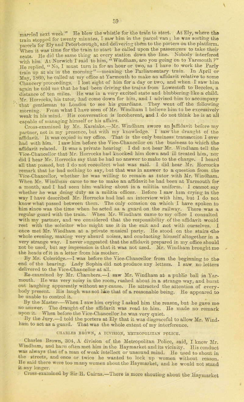 married next week.” He blew the whistle for the train to start. At Ely, where the train stopped for twenty minutes, I saw him in the parcel van ; he was sorting the parcels for Ely and Peterborough, and delivering them to the porters on the platform. When it was time for the train to start he called upon the passengers to take their seats. He did the same thing at every station down the line. Nobody interfered with him. At Norwich I said to him, “ Windham, are you going on to Yarmouth ?” He replied, “ No, I must turn in for an hour or two, as I have to work the Parly train up at six in the morning”—meaning the Parliamentary train. In April or May, 1860, he called at my office at Yarmouth to make an affidavit relative to some Chancery proceedings. I lost sight of him for a day or two, and when I saw him an-ain he told me that he had been driving the trains from Lowestoft to Beccles, a dfstance of ten miles. He was in a very excited state and blubbering like a child. Mr. Horrocks, his tutor, had come down for him, and I advised him to accompany that gentleman to London to see his guardians. They went off the following morniu. Prom what I have seen of Mr. Windham I believe him to be excessively weak in his mind. His conversation is incoherent, and I do not think he is at all capable of managing himself or his affairs. Cross-examined by Mr. Karslake.—Mr. Windham swore an [affidavit before my partner, not in my presence, but with my knowledge. I saw the draught of the affidavit. It was copied in my office. That is the only business transaction I ever had with him. I saw him before the Vice-Chancellor on the business to which the affidavit related. It was a private hearing I did not hear Mr. Windham tell the Vice-Chancellor that Mr. Horrocks had knocked him down and ill treated him, nor did I hear PIr. Horrocks say that be had no answer to make to the charge. I heard all that passed, but I do not reoeollect what was said. I did hear Mr. Horrocks remark that he had nothing to say, but that was in answer to a question from the Vice-Chancellor, whether he was willing to remain as tutor with Mr. Windham. When Mr. Windham came to me to make an affidavit ho had been at Yarmouth for a month, and I had seen him walking about in a militia uniform. I cannot say whether he was doing duty as a militia officer. Before I saw him crying in the way I have described Mr. Horrocks had had an interview with him, but I do not know what passed between them. The only occasion on which I have spoken to him since was the time when he acted as a guard on the railway. There was a regular guard with the train. When Mr. Windham came to my office I consulted with my partner, and we considered that the responsibility of the affidavit would rest with the solicitor who might use it in the suit and not with ourselves. I once met Mr. Windham at a private musical party. He stood on the stairs *the whole evening, making veiy absurd noises, and conducting himself altogether in a very strange way. I never suggested that the affidavit prepared in my office should not be used, but my impression is that it was not used. Mr. Windham brought me - the heads of it in a letter from his mother. By Mr. Coleridge.—I was before the Vice-Chancellor from the beginning to the end of the hearing. Lady Sophia did not produce any letters. I saw no letters delivered to the Vice-Chancellor at all. Ke-examined by Mr. Chambers.—I saw Mr. Windham at a public ball in Yar- mouth. He was very noisy in the room, rushed about in a strange way, and burst out laughing apparently without any cause. He attracted the attention of every- body present. His laugh was not like that of a reasonable being. He appeared to be unable to control it. By the Master—When I saw him crying I asked him the reason, but he gave mo no answer. The draught of the affidavit was read to him. He made no remark upon it. When before the Vice-Chancellor he was very quiet. By the Jury.—I told the porters at Ely that it was disgraceful to allow Mr. Wind- ham to act as a guard. That was the whole extent of niy interference. Cn.Vni.ES BROWN, A DIVISION, METROPOLITAN POLICE. Charles Brown, 30d, A division of the Metropolitan Police, said, I know Mr. Windham, and hu7o often met him in the Haymarket and its vicinity. His conduct was always that of a man of weak intellect or unsound mind. Ho used to shout in the streets, and once or twice lie wanted to lock up women without reason. ' He said there were too many women about the Haymarket, and ho would not stand it any longei-. CroBB-exuininod by Sir H. Cairns.—There is more shouting about the Haymarket