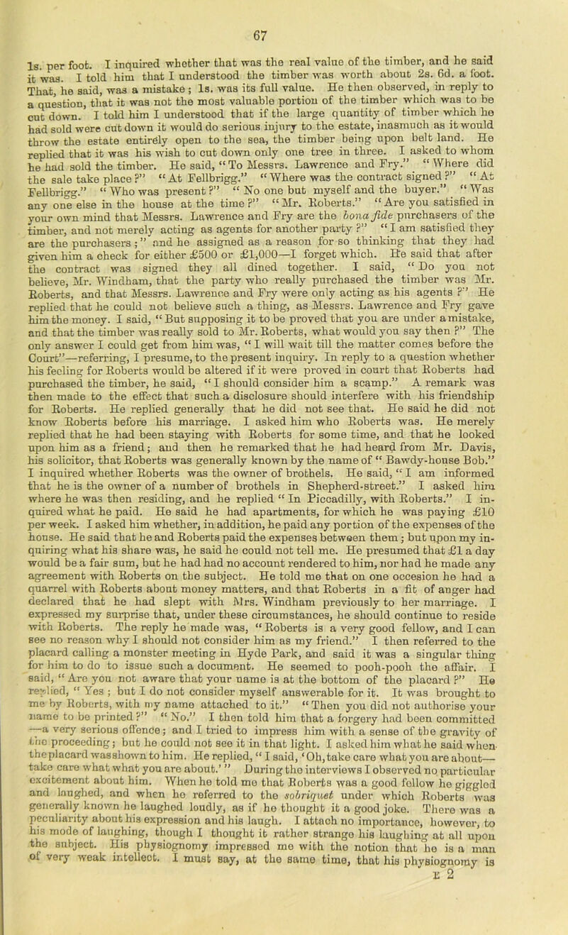 Is. per foot. I inquired whether that was the real value of the timber, and he said it was. I told him that I understood the timber was worth about 2s. 6d. a foot. That, he said, was a mistake ; Is. was its full value. He then observed, in reply to a question, that it was not the most valuable portion of the timber which was to be cut down. I told him I understood that if the large quantity of timber which he had sold were cut down it would do serious injury to the estate, inasmuch as it would throw the estate entirely open to the sea, the timber being upon belt land. He replied that it was his wish to cut down only one tree in three. I asked to whom he had sold the timber. Ho said, “To Messrs. Lawrence and Fry.” “Where did the sale take place ?” “ At Fellbrigg.” “ Where was the contract signed ?”  At Fellbrigg.” “ Who was present ?” “ No one but myself and the buyer.” “Was any one else in the house at the time ?” “ Mr. Hoberts.” “ Are you satisfied in your own mind that Messrs. Lawrence and Fry are the honajide purchasers of the timber, and not merely acting as agents for another party ?” “lam satisfied they are the purchasers ; ” .and he assigned as a reason for so thinking that they had given him a check for either £500 or £1,000—1 forget which. He said that after the contract was signed they all dined together. I said, “ Do you not believe, Mr. Windham, that the party who really purchased the timber was Mr. Eoberts, and that Messrs. Lawrence and Fry were only acting as his agents ?” He replied that he could not believe such a thing, as Messrs. La>vrence and Fry gave him the money. I said, “ But supposing it to be proved that you ai’e under amistake, and that the timber was really sold to Mr. Eoberts, what would you say then ?” The only answer I could get from him was, “ I wiU wait till the matter comes before the Court”—referring, I presume, to the present inquiry. In reply to a question whether his feeling for Eoberts would be altered if it were proved in court that Eoberts had purchased the timber, he said, “ I should consider him a scamp.” A remark was then made to the effect that such a disclosure should interfere with his friendship for Eoberts. He replied generally that he did not see that. He said he did not know Eoberts before his marriage. I asked him who Eoberts was. He merely replied that he had been staying wdth Eoberts for some time, and that he looked upon him as a friend j and then he remarked that he had hearij from Mr. Davis, his solicitor, that Eoberts was generally known by the name of “ Bawdy-house Bob.” I inquired whether Eoberts was the owner of brothels. He said, “ I am informed that he is the owner of a number of brothels in Shepherd-street.” I asked him where he was then residing, and he replied “ In Piccadilly, with Eoberts.” I in- quired what he paid. He said he had apartments, for which he was paying £10 per week. I asked him whether, in addition, he paid any portion of the expenses of the house. He said that he and Eoberts paid the expenses between them; but upon my in- quiring what his share was, he said he could not teU me. He presumed that £l a day would be a fair sum, but he had had no account rendered to him, nor had he made any agreement with Eoberts on the subject. He told me that on one occesion he had a quarrel with Eoberts about money matters, and that Eoberts in a fit of anger had declared that he had slept with Mrs. Windham previously to her marriage. I expressed my suiprise that, under these circumstances, he should continue to reside with Eoberts. The reply he made was, “ Eoberts is a very good fellow, and I can see no reason why I should not consider him as my friend.” I then referred to the placard calling a monster meeting in Hyde Park, and said it was a singular thing for liim to do to issue such a document. He seemed to pooh-pooh the affair. I said, “ Are you not aware that your name is at the bottom of the placard P” He rer-liod, “ Yes ; but I do not consider myself answerable for it. It was brought to me by Eoberts, with niy name attached to it.” “ Then you did not authorise your name to bo printed ?” “ No.” I then told him that a forgery had been committed —a very serious ofience; and I tried to impi’ess him with a sense of the gravity of l.’fic proceeding; but ho could not see it in that light. I asked him what he said when- the placard wasshown to him. He replied, “ I said, ‘Oh, take care what you are about— take care what what you are about.’ ” During tho interviews I observed no particular excitement about him. When he told me that Eoberts was a good follow he giggled and laughed, and when ho referred to the sobriquet under which Eoberts was generally known he laughed loudly, as if he thought it a good joke. There was a peculiarity about his expression and his laugh. I attach no importance, however, to his mode of laughing, though I thought it rather strange his laughing at all upon the subject. His physiognomy impressed me with the notion that ho is a man of very weak intellect. I must say, at the same time, that his physiognomy is E 2