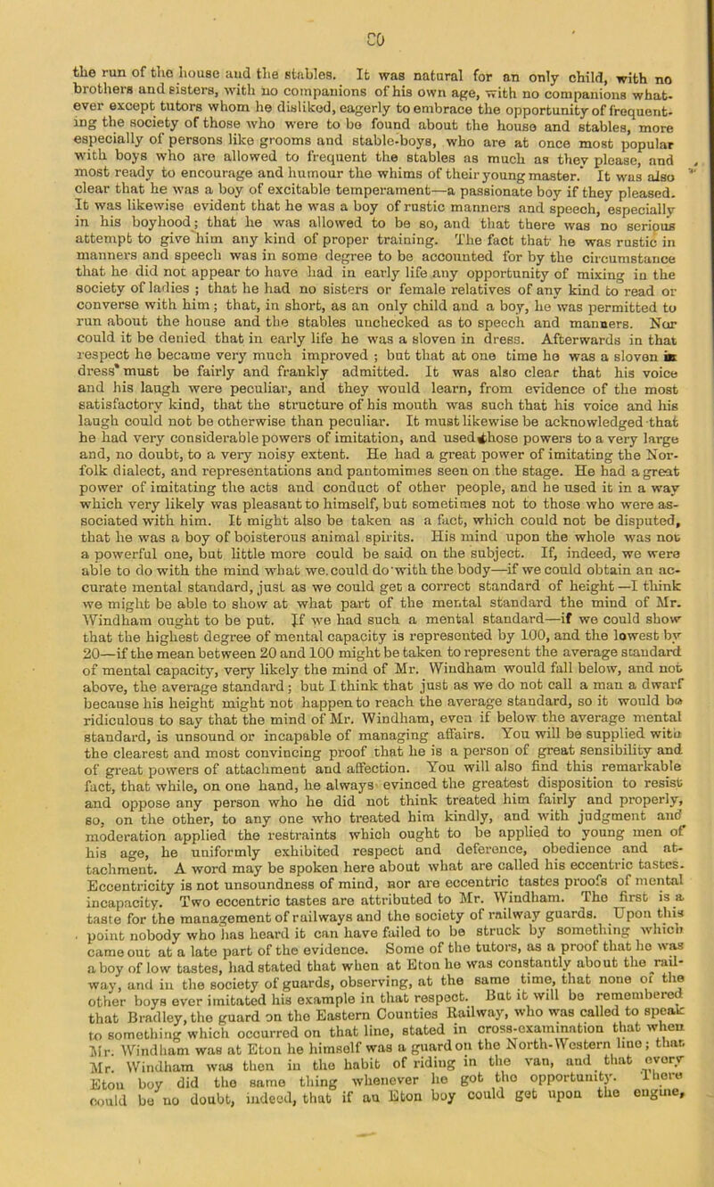 CO the run of tlio house and tlie stnbles. It was natural for an only child, with no brothers and sisters, with no companions of his own ape, with no companions what- ever except tutors whom he disliked, eagerly to embrace the opportunity of frequent- ing the society of those who were to bo found about the house and stables, more especially of persons like grooms and stable-boys, who are at once most popular with boys who are allowed to frequent the stables as much as they please, and most reiuly to encourage and humour the whims of their young master. It was also clear that he was a boy of excitable temperament—a passionate boy if they pleased. It was likewise evident that he was a boy of rustic manners and speech, especially in his boyhood; that he was allowed to be so, and that there was no serious attempt to give'him any kind of proper training. The fact that- he was rustic in manners and speech was in some degree to be accounted for by the circumstance that he did not appear to have had in early life any opportunity of mixing in the society of ladies ; that he had no sisters or female relatives of any kind to read or converse with him; that, in short, as an only child and a boy, he was permitted to run about the house and the stables unchecked as to speech and manners. Nor could it be denied that in early life he was a sloven in dress. Afterwards in that respect he became very much improved ; but that at one time ho was a sloven » dress* must be fairly and frankly admitted. It was also clear that his voice and his laugh were peculiar, and they would learn, from evidence of the most satisfactory kind, that the structure of his mouth was such that his voice and hie laugh could not be otherwise than peculiar. It must likewise be acknowledged that he had very considerable powers of imitation, and used^hose powers to a very large and, no doubt, to a very noisy extent. He had a great power of imitating the Nor- folk dialect, and representations and pantomimes seen on the stage. He had a great power of imitating the acts and conduct of other people, and he used it in a way which very likely was pleasant to himself, but sometimes not to those who were as- sociated with him. It might also be taken as a fact, which could not be disputed, that he was a boy of boisterous animal spirits. His mind upon the whole was not a powerful one, but little more could be said on the subject. If, indeed, we were able to do with the mind what we. could do with the body—if we could obtain an ac- curate mental standard, just as we could get a correct standard of height —I think we might be able to show at what part of the mental standard the mind of Mr. Windham ought to be put. Jf -vve had such a mental standard—if we could show that the highest degree of mental capacity is represented by 100, and the lowest by 20—if the mean between 20 and 100 might be taken to represent the average standard of mental capacity, very likely the mind of Mr. Windham would fall below, and not above, the average standard; but I think that just as we do not call a man a dwarf because his height might not happen to reach the average standard, so it would ba ridiculous to say that the mind of Mr. Windham, even if below the average mental standard, is unsound or incapable of managing affairs. You will be supplied with the clearest and most convincing proof that he is a person of great sensibility and of great powers of attachment and affection. You will also find this_ remarkable fact, that while, on one hand, he always- evinced the greatest disposition to resist and oppose any person who he did not think treated him fairly and properly, so, on the other, to any one who treated him kindly, and with judgment and moderation applied the restraints which ought to be applied to young men of his age, he uniformly exhibited respect and deference, obedience and at- tachment. A word may be spoken here about what are called his eccentric tastes. Eccentricity is not unsoundness of mind, nor are eccentric tastes pi-oofs of mental incapacity. Two eccentric tastes are attributed to Mr. Windham. The first is a taste for the management of railways and the society of railway guards. Upon this ■ point nobody who has heard it can have failed to be struck by something which came out at a late part of the evidence. Some of the tutors, as a proof that ho was ahoy of low tastes, had stated that when at Eton he was constantly about the ^rail- way, and in the society of guards, observing, at the same time, that none oi the other boys ever imitated his example in that respect. But it will be remembered that Bradley, the guard on the Eastern Counties Railway, who was called to speak to something which occurred on that lino, stated in cross-examination that when Mr. Windham was at Eton he himself was a guard on the North-Western Imo; that, Mr. Windham was then iu the habit of ridiug m the van, and that every ■riiore Eton boy did the same thing whenever ho got tho opportunity, could bo no doubt, indeed, that if an Eton boy could get upon the eugine.