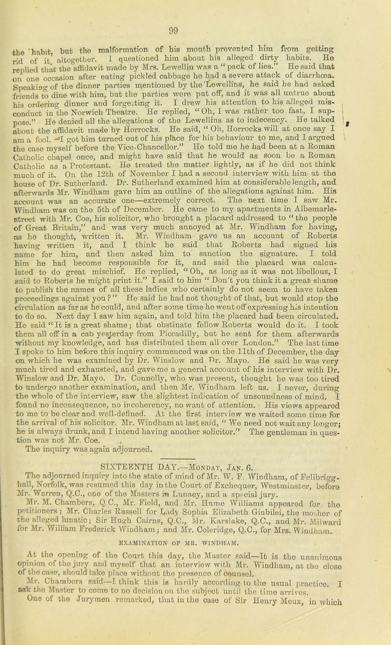 the 'habit but the malformation of his month prevented him from getting rid of it* altogether. 1 questioned him about his alleged dirty habits. He replied that the affidavit made by Mrs. Lewellin was a “ pack of lies.” He said that on one occasion after eating pickled cabbage he had a severe attack of diarrhoja. Speakiu of the dinner parties rnentioned by the'Lewellins, he said he had asked friends to dine with him, bnt the parties wore put olf, and it was all untrue about his ordering dinner and forgetting it. I drew his attention to his alleged mis- conduct in the Norwich Theatre. He replied, “Oh, I was rather too fast, I sup- 1 pose.” He denied all the allegations of the Lewelli ns as to indecency. He talked about the affidavit made by Horrocks. He said, “ Oh, Horrocks will at once say I am a fool. ■^I got him turned out of his plhce for his behaviour to me, and I argued the case myself before the Vice-Chancellor.” He told me he had been at a Roman Catholic chapel once, and might have said that he would as soon be a Roman Catholic as a Protestant. He treated the matter lightly, as if he did not think much of it. On the 12th of November I had a second interview with him at the house of Dr. Sutherland. Dr. Sutherland examined him at considerable length, and afterwards Mr. Windham gave him an outline of the allegations against him. His account was an accurate one—extremely correct. The next time I saw Mr. Windham was on the 5th of December. He came to my apartments in Albemarle- street with Mr. Coe, his solicitor, who brought a placard addressed to “ the people of Great Britain,” and was very much annoyed at Mr. Windham for having, as he thought, written it. Mr. Windham gave us an account of Roberts having written it, and I think he said that Roberts had signed his name for him, and then asked him to sanction the signature. I told him he had become responsible for it, and said the placard was calcu- lated to do great mischief. He replied, “ Oh, as long as it was not libellous, I said to Roberts he might print it.” I said to him “ Don’t you think it a great shame to publish the names of all these ladies who certainly do not seem to have taken proceedings against you ? ” He said he had not thought of that, but would stop the circulation as far as he could, and after some time he went off expi'essing his intention to do so. Next day I saw him again, and told him the placard had been circulated. He said “ It is a great shame j that obstinate fellow Roberts would do it. I took them all off in a cab yesj»rday from Piccadilly, but he sent for them afterwards without my knowledge, and has distributed them all over London.” The last time I spoke to him before this inquiry commenced was on the 11th of December, the day on which he was examined by Dr. Winslow and Dr. Mayo. He said he was very much tired and exhausted, and gave me a general account of his interview with Dr. N Winslow and Dr. Mayo. Dr. Connolly, who was present, thought he was too tired to undergo another examination, and then Mr. Windham left us. I never, during the whole of the interview, saw the slightest indication of unsoundness of mind. I found no inconsequence, no incoherency, no want of attention. His views appeared to me to be clear and well-defined. At the first interview we waited some time for the arrival of his solicitor. Mr. Windham at last said, “ We need not wait any longer; he is always drunk, and I intend having another solicitor.” The gentleman in ques- tion was not Mr. Coe. The inquiry was again adjourned. SIXTEENTH DAY.—Monday, Jan. 6. The adjonmed inquiry into the state of mind of Mr. W. E. Windham, of Fellbrigg- hall, Norfolk, was resumed this day in the Court of Exchequer, Westminster, before Mr. Warren, Q.C., one of the Masters in Lunacy, and a special jury. Mr. M. Chambers, Q C., Mr. Field, and Mr. Hume Williams appeared for the petitioners; Mr. Charles Russell for lyad.y Sophia Elizabeth Giubilei, the moilier of the alleged lunatic; Sir Hugh Cairns, Q.C., Mr. Karalake, Q.C., and Mr. Mil ward for Mr. William Frederick Windham; and Mr. Coleridge, Q.C., for Mrs. Windham. EXAMINATION OF MR. WINDHAM. At the opening of the Court this day, the Master said—It is tho unanimous opinion of the jury and myself that an interview with Mr. Windham, at tho close of the case, should take place without tho presence of counsel. Mr. Chambers said—I think this is hai'dly according to the usual practice. I ask tho Master to come to no decision on tho subject until the time arrives. One of the Jurymen remarked, that in the case of Sir Henry Moux, in which